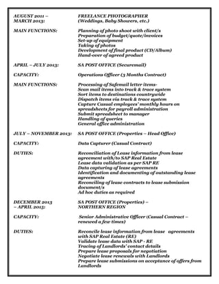 AUGUST 2011 – FREELANCE PHOTOGRAPHER
MARCH 2013: (Weddings, Baby Showers, etc.)
MAIN FUNCTIONS: Planning of photo shoot with client/s
Preparation of budget/quote/invoices
Set-up of equipment
Taking of photos
Development of final product (CD/Album)
Hand-over of agreed product
APRIL – JULY 2013: SA POST OFFICE (Securemail)
CAPACITY: Operations Officer (3 Months Contract)
MAIN FUNCTIONS: Processing of Safemail letter items-
Scan mail items into track & trace system
Sort items to destinations countrywide
Dispatch items via track & trace system
Capture Casual employees’ monthly hours on
spreadsheets for payroll administration
Submit spreadsheet to manager
Handling of queries
General office administration
JULY – NOVEMBER 2013: SA POST OFFICE (Properties – Head Office)
CAPACITY: Data Capturer (Casual Contract)
DUTIES: Reconciliation of Lease information from lease
agreement with/to SAP Real Estate
Lease data validation as per SAP RE
Data capturing of lease agreements
Identification and documenting of outstanding lease
agreements
Reconciling of lease contracts to lease submission
document/s
Ad hoc duties as required
DECEMBER 2013 SA POST OFFICE (Properties) –
– APRIL 2015: NORTHERN REGION
CAPACITY: Senior Administrative Officer (Casual Contract –
renewed a few times)
DUTIES: Reconcile lease information from lease agreements
with SAP Real Estate (RE)
Validate lease data with SAP - RE
Tracing of Landlords’ contact details
Prepare lease proposals for negotiation
Negotiate lease renewals with Landlords
Prepare lease submissions on acceptance of offers from
Landlords
 
