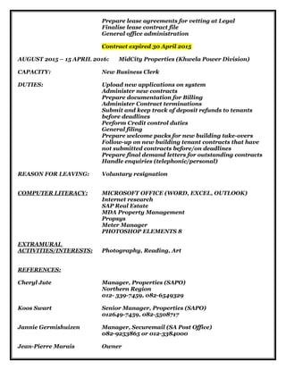 Prepare lease agreements for vetting at Legal
Finalise lease contract file
General office administration
Contract expired 30 April 2015
AUGUST 2015 – 15 APRIL 2016: MidCity Properties (Khwela Power Division)
CAPACITY: New Business Clerk
DUTIES: Upload new applications on system
Administer new contracts
Prepare documentation for Billing
Administer Contract terminations
Submit and keep track of deposit refunds to tenants
before deadlines
Perform Credit control duties
General filing
Prepare welcome packs for new building take-overs
Follow-up on new building tenant contracts that have
not submitted contracts before/on deadlines
Prepare final demand letters for outstanding contracts
Handle enquiries (telephonic/personal)
REASON FOR LEAVING: Voluntary resignation
COMPUTER LITERACY: MICROSOFT OFFICE (WORD, EXCEL, OUTLOOK)
Internet research
SAP Real Estate
MDA Property Management
Propsys
Meter Manager
PHOTOSHOP ELEMENTS 8
EXTRAMURAL
ACTIVITIES/INTERESTS: Photography, Reading, Art
REFERENCES:
Cheryl Jute Manager, Properties (SAPO)
Northern Region
012- 339-7459, 082-6549329
Koos Swart Senior Manager, Properties (SAPO)
012649-7459, 082-5508717
Jannie Germishuizen Manager, Securemail (SA Post Office)
082-9253865 or 012-3384000
Jean-Pierre Marais Owner
 
