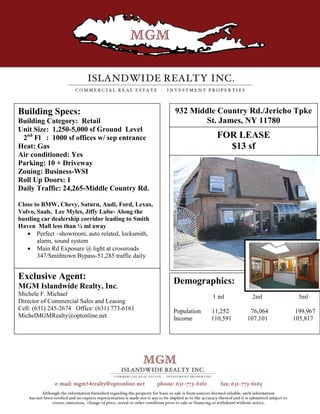 Building Specs:                                     932 Middle Country Rd./Jericho Tpke
Building Category: Retail                                  St. James, NY 11780
Unit Size: 1,250-5,000 sf Ground Level
 2nd Fl : 1000 sf offices w/ sep entrance                          FOR LEASE
Heat: Gas                                                            $13 sf
Air conditioned: Yes
Parking: 10 + Driveway
Zoning: Business-WSI
Roll Up Doors: 1
Daily Traffic: 24,265-Middle Country Rd.

Close to BMW, Chevy, Saturn, Audi, Ford, Lexus,
Volvo, Saab, Lee Myles, Jiffy Lube- Along the
bustling car dealership corridor leading to Smith
Haven Mall less than ¼ ml away
    Perfect –showroom, auto related, locksmith,
       alarm, sound system
    Main Rd Exposure @ light at crossroads
       347/Smithtown Bypass-51,285 traffic daily


Exclusive Agent:                                    Demographics:
MGM Islandwide Realty, Inc.
Michele F. Michael                                               1 ml       2ml       3ml
Director of Commercial Sales and Leasing
Cell: (631) 245-2674 Office: (631) 773-6161         Population   11,252     76,064    199,967
MichelMGMRealty@optonline.net                       Income       110,591   107,101   105,817
 