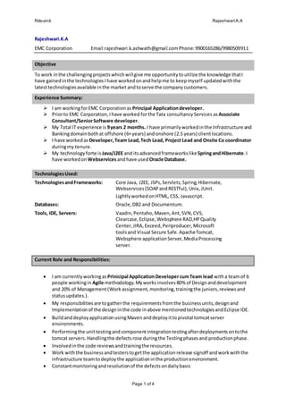 Résumé Rajeshwari.K.A
Page 1 of 4
Rajeshwari.K.A
EMC Corporation Email:rajeshwari.k.ashwath@gmail.comPhone:9900165286/9980509911
Objective
To work inthe challengingprojectswhichwillgive me opportunitytoutilize the knowledge thatI
have gainedinthe technologies Ihave workedonandhelpme to keepmyself updatedwiththe
latesttechnologiesavailable inthe market andtoserve the company customers.
Experience Summary:
 I am workingforEMC Corporationas Principal Applicationdeveloper.
 Priorto EMC Corporation,Ihave worked forthe Tata consultancyServices asAssociate
Consultant/SeniorSoftware developer.
 My Total IT experience is 9years 2 months. I have primarilyworkedinthe Infrastructure and
Bankingdomainboth at offshore (6+years) andonshore (2.5 years) clientlocations.
 I have workedas Developer, Team Lead,Tech Lead, Project Lead and Onsite Co coordinator
duringmy tenure.
 My technologyforte is Java/J2EE and itsadvancedframeworkslikeSpringandHibernate.I
have workedon Webservicesandhave used Oracle Database.
TechnologiesUsed:
TechnologiesandFrameworks: Core Java, J2EE, JSPs,Servlets,Spring,Hibernate,
Webservices(SOAPandRESTful),Unix,JUnit.
LightlyworkedonHTML, CSS, Javascript.
Databases: Oracle,DB2 and Documentum.
Tools, IDE, Servers: Vaadin,Pentaho,Maven,Ant,SVN,CVS,
Clearcase,Eclipse,Websphere RAD,HPQuality
Center,JIRA,Exceed,Periproducer,Microsoft
toolsand Visual Secure Safe.ApacheTomcat,
Websphere applicationServer,MediaProcessing
server.
Current Role and Responsibilities:
 I am currentlyworkingas Prinicipal ApplicationDevelopercumTeam lead witha teamof 6
people workingin Agile methodology.Myworksinvolves80% of Designanddevelopment
and 20% of Management(Work assignment,monitoring,trainingthe juniors,reviewsand
statusupdates.).
 My responsibilitiesare togather the requirementsfromthe businessunits,designand
Implementationof the designinthe code inabove mentionedtechnologiesandEclipse IDE.
 BuildanddeployapplicationusingMaven anddeployitto pivotal tomcatserver
environments.
 Performingthe unittestingandcomponentintegrationtestingafterdeploymentsontothe
tomcat servers.Handlingthe defectsrose duringthe Testingphasesand productionphase.
 Involvedinthe code reviewsandtrainingthe resources.
 Work withthe businessandtesterstogetthe applicationrelease signoff andworkwiththe
infrastructure teamtodeploythe applicationinthe productionenvironment.
 Constantmonitoringandresolutionof the defectsondailybasis
 