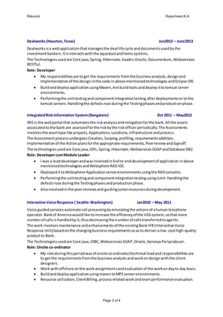 Résumé Rajeshwari.K.A
Page 3 of 4
Dealworks (Houston,Texas) Jun2012 – June2013
Dealworksisa webapplicationthatmanagesthe deal lifecycle anddocumentsusedbythe
investmentbankers.Itisinteractswiththe aqueductandfamissystems.
The Technologiesusedare Core java,Spring,Hibernate,Vaadin,Oracle,Documentum,Webservices
RESTful.
Role: Developer
 My responsibilitiesare toget the requirements fromthe businessanalysts,designand
Implementationof the designinthe code in above mentionedtechnologies andEclipse IDE.
 Buildanddeploy applicationusingMaven,Antbuildtoolsanddeployittotomcat server
environments.
 Performingthe unittestingandcomponentintegrationtesting afterdeploymentsontothe
tomcat servers.Handlingthe defectsrose duringthe Testingphasesandproductionphase.
IntegratedRisk Information System(Bangalore) Oct 2011 – May2012
IRISis the webportal that automatesthe riskanalysisandmitigationforthe bank.All the assets
associatedtothe bank are assessedforthe riskbythe riskofficerperiodically.The Assessments
involvesthe assettype like projects,Applications,Locations,infrastructure andprocess.
The AssessmentprocessundergoesCreation,Scoping,profiling,requirementsaddition,
Implementationof the Actionplansforthe appropriate requirements,Peerreview andSignoff.
The technologiesusedare Core java,JSPs, Spring,Hibernate, Webservices SOAP andDatabase DB2.
Role: DevelopercumModule Leader
 I was a leaddeveloperandwas involvedinEndto enddevelopmentof application inabove
mentionedtechnologiesandWebsphere RAD IDE.
 DeployedittoWebsphere Application serverenvironments usingthe RADconsoles.
 Performingthe unittestingandcomponentintegrationtesting usingJUnit.Handlingthe
defectsrose duringthe Testingphasesandproductionphase.
 Alsoinvolvedinthe peerreviewsand guidingjuniorresourcesduringdevelopment.
Interactive Voice Response ( Seattle-Washington) Jan2010 – May 2011
Voice guidedservicesautomate call processingbyemulatingthe actionsof ahumantelephone
operator.Bankof Americawouldlike toincrease the efficiencyof the VGSsystem, sothat more
numberof callsis handledbyit,thusdecreasingthe numberof callstransferredtoagents.
The work involvesmaintenance andenhancementsof the existingBankIVR(Interactive Voice
Response Unit) basedonthe changingbusinessrequirementssoasto deliveralow-costhigh-quality
productto Bank.
The Technologiesusedare Core java,JDBC,WebservicesSOAP, Oracle,GenesysPeriproducer.
Role: Onsite co-ordinator
 My role duringthisperiodwasof onsite coordinator/technical leadand responsibilitiesare
to getthe requirementsfromthe businessanalystsand workon design withthe client
designers.
 Work withoffshore onthe workassignmentsandevaluationof the workondayto day basis.
 BuildanddeployapplicationusingmaventoMPSserverenvironments.
 Resource utilization,ClientBilling,processrelated workandteamperformance evaluation.
 