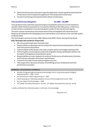 Résumé Rajeshwari.K.A
Page 4 of 4
 Work withthe businessandtesterstogetthe application release signoff andworkwiththe
infrastructure teamtodeploythe applicationinthe productionenvironment.
 Constantmonitoringandresolutionof the defectsondailybasis.
Voice GuidedServices(Bangalore) Oct 2006 – Dec2009
Voice guidedservicesautomate call processingbyemulatingthe actionsof ahumantelephone
operator.Bankof Americawouldlike to increase the efficiencyof the VGSsystem, sothat more
numberof callsis handledbyit,thusdecreasingthe numberof callstransferredtoagents.
The work involvesmaintenance andenhancementsof the existingBankIVR(Interactive Voice
Response Unit) basedonthe changingbusinessrequirementssoasto deliveralow-costhigh-quality
productto Bank.
The Technologiesusedare Core java,JDBC,WebservicesSOAP,Oracle,GenesysPeriproducer.
Role: Developerlaterworkedas Projectlead
 My role wasdeveloperlaterIwasteamlead.
 Responsibilities asdeveloperwere to analyze the requirementsandpreparationof the High
level andLowlevel documents.
 Implementationof the designinthe code usingthe above technologiesandEclipse IDE.
 Performingthe unittestingandcomponentintegrationtesting.Handlingthe defectsrose
duringthe Testingphasesandproductionphase.
 Responsibilitiesasateamleadwere to workout the Resource utilizationplans,Estimates
and timelines,evaluationof the team’sperformance.
 Involvedinthe code reviews andtrainingthe resources.
 Task assignments, Resource utilization,ClientBilling,processrelatedworkandteam
performance evaluation.
Qualification and professional certifications.
 Bachelor of Engineering(Instrumentation technology) from Sri Jayachamarajendra Collegeof
Engineering (VTU) – 2006 – 74.5%
 Sun Certification in JAVA Programming 1.4 – 2007
 Certificateprogram in Bankingcompetency (Financial Technology Certification) - 2007
 Business English CertificateHigher – 2009
 10th (2000)– Karnataka State board – 95.36% , 12th (2002)–Karnataka Preuniversity – 84.3%
I, hereby certify that the information given is to the best of my knowledge.
Rajeshwari.K.A
 