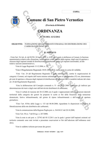 COPIA



                         Comune di San Pietro Vernotico
                                                      (Provincia di Brindisi)


                                        ORDINANZA
                                            N. 152 DEL 12/12/2012


   OGGETTO:           TURNAZIONE DEGLI IMPIANTI STRADALI DI DISTRIBUZIONE DEI
                      CARBURANTI ANNO 2013


                                                   IL SINDACO

..Visto l'art. 54, lett. d), del D.P.R. 24 luglio 1977, n. 616, con il quale si attribuisce ai Comuni, la funzione
amministrativa relativa alla «fissazione, sulla base dei criteri stabiliti dalla regione, degli orari di apertura e
chiusura degli impianti stradali di distribuzione dei carburanti esclusi gli impianti autostradali, ed alle
relative sanzioni amministrative»;
         Vista la Legge Regionale 13.12.2004, n. 23;

        Visto il Regolamento Regionale 10.01.2006, n. 2, nella parte in corso di validità;
          Visto l’art. 24 del Regolamento Regionale il quale stabilisce che, sentite le organizzazioni di
categoria i Comuni, nel rispetto dell’orario minimo settimanale fissato in cinquantadue (52) ore, determinano
gli orari di apertura e chiusura degli impianti di distribuzione di carburanti con le modalità indicate dal citato
art. 24 del Regolamento Regionale;
        Vista la deliberazione del Consiglio comunale n. 51 del 30.11.2006 contenente gli indirizzi per
determinazione dei turni e degli orari dell'attività dei distributori di carburante;
          Visto il verbale di riunione del 28.12.2006 con il quale i rappresentanti delle associazioni datoriali
territoriali della categoria dei gestori ha proposto le scelte ai fini della fissazione della turnazione
domenicale, festiva infrasettimanale, del giorno di riposo infrasettimanale e dell’orario di apertura
giornaliero;
         Visto l’art. 83/bis della Legge n. 133 del 06.08.2008, riguardante le disposizioni in materia di
liberalizzazione della rete distributiva dei carburanti;

        Vista la comunicazione della Regione Puglia prot. n. 36/6341/C del 28.10.2008;

        Visto l’art. 50 co. 7 del D.Lgs. n. 267/2000;

         Vista la nota in atti prot. n. 22742 del 05.12.2011 con la quale i gestori dell’impianti esistenti sul
territorio comunale sono stati invitati a presentare osservazioni ai fini dell’adozione dell’ordinanza orari
2012;

        Viste le suddette richieste pervenute dai gestori:

                                        Ordinanza n. 152 del 12/12/2012 - pag. 1 di 6
 