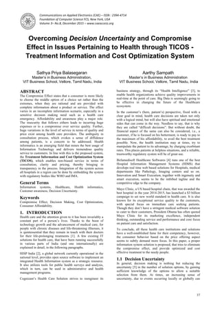 Communications on Applied Electronics (CAE) – ISSN : 2394-4714
Foundation of Computer Science FCS, New York, USA
Volume 3– No.8, December 2015 – www.caeaccess.org
37
Overcoming Decision Uncertainty and Compromise
Effect in Issues Pertaining to Health through TICOS -
Treatment Information and Cost Optimization System
Sathya Priya Balasegaran
Master’s in Business Administration,
VIT Business School, Vellore, Tamil Nadu, India
Aarthy Sampath
Master’s in Business Administration
VIT Business School, Vellore, Tamil Nadu, India
ABSTRACT
The Compromise Effect states that a consumer is more likely
to choose the middle option of a choice set rather than the
extremes, when they are rational and are provided with
complete information about a product or service. The effect
varies in an incomplete information scenario, especially in a
sensitive decision making need such as a health care
emergency. Affordability and awareness play a major role.
The insecurity that follows eithers leads to incurring huge
expenses or to a compromise over service quality. Further,
huge variations in the level of service in terms of quality and
price exist among health care providers. The ambiguity in
consultation process, which evokes a sense of diffidence
among patients, is a concern to be addressed. Health
informatics is an emerging field that mines the best usage of
Information Technology and delivers tremendous quality
service to customers. In line with this is the proposed system,
the Treatment Information and Cost Optimization System
(TICOS), which enables non-biased service in terms of
consultation, clarity and pricing, thereby bringing in
transparency in the process. Integration of the system across
all hospitals in a region can be done by embedding the system
with regulatory bodies like WHO and IMA.
General Terms
Information systems, Healthcare, Health informatics,
Customer awareness, Decision Uncertainty.
Keywords
Compromise Effect, Decision Making, Cost Optimization,
Consumer Affordability.
1. INTRODUCTION
Health care and the attention given to it has been invariably a
constant part of a person’s lives. Thanks to the boon of
technology growth and the advancement of medical care, for
people with chronic diseases and life-threatening illnesses, it
is quintessential that they remain in touch with their doctors
for their life-prolonging treatments [1]. A few existing IT
solutions for health care, that have been running successfully
in various parts of India (and one internationally) are
explained in detail, in the following paragraphs.
HISP India [2], a global network currently operational in the
national level, provides open source software to implement an
integrated Health Information system as a strategic resource.
It also utilizes tools for public health surveys and analysis,
which in turn, can be used in administrative and health
management programs.
Cognizant’s Health Care Solution strives to reengineer its
business strategy, through its “Health Intelligence” [3], to
enable health organizations achieve quality improvements in
real-time at the point of care. Big Data is seemingly going to
be effective in changing the future of the Healthcare
ecosystem.
In the customer’s (here, patient’s) perspective, fixed with a
clear goal in mind, health care decisions are taken not only
with a logical mind, but will also have spiritual and emotional
sides that can come in the way. Needless to say, that is why
they are called “difficult decisions”. But without doubt, the
financial aspect of the same can also be considered, i.e., a
customer, if he is focused on his betterment, is ready to pay to
the maximum of his affordability, to avail the best treatment
possible. Now, the health institution may at times, try to
manipulate the patient to its advantage, by charging exorbitant
rates. This places patients at helpless situations, and a reliable,
trustworthy regulatory system will be of great use.
Birlamedisoft Healthcare Softwares [4] runs one of the best
Hospital Information Management Systems (HIMS) that
develops real time web based solutions for Hospitals, medical
departments like Pathology, Imaging centers and so on.
Innovation and Smart Execution, together with ingenuity and
smart execution, seems to be the imbibed tagline and the
competitive edge to the company.
Mayo Clinic, a US based hospital chain, that was awarded the
best hospital in the year 2014-2015, has launched a $3 billion
campaign to set new world standard in health care. It is also
known for its exceptional service quality to the customers,
with special focus on immediate care seeking patients.
Though they don’t have a stringent medical software solution
to cater to their customers, President Obama has often quoted
Mayo Clinic for its marketing excellence, independent
thinking, outstanding service and performance and core focus
on patient care and satisfaction.
To conclude, all these health care institutions and solutions
have a well-established fame for their competency, however,
the consumer behavior based on the price offering aspect
seems to subtly demand more focus. In this paper, a proper
information system solution is proposed, that tries to eliminate
the compromise effect, and provide optimized and cost
effective treatment to the needy people.
1.1 Decision Uncertainty
In general, decision making is nothing but reducing the
uncertainty [5] in the number of solution options, by gaining
sufficient knowledge of the options to allow a suitable
selection from them. At times, an increasing sense of
uncertainty, due to events occurring locally or globally can
 