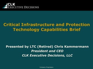 Company Proprietary
Critical Infrastructure and Protection
Technology Capabilities Brief
Presented by LTC (Retired) Chris Kammermann
President and CEO
CLK Executive Decisions, LLC
 