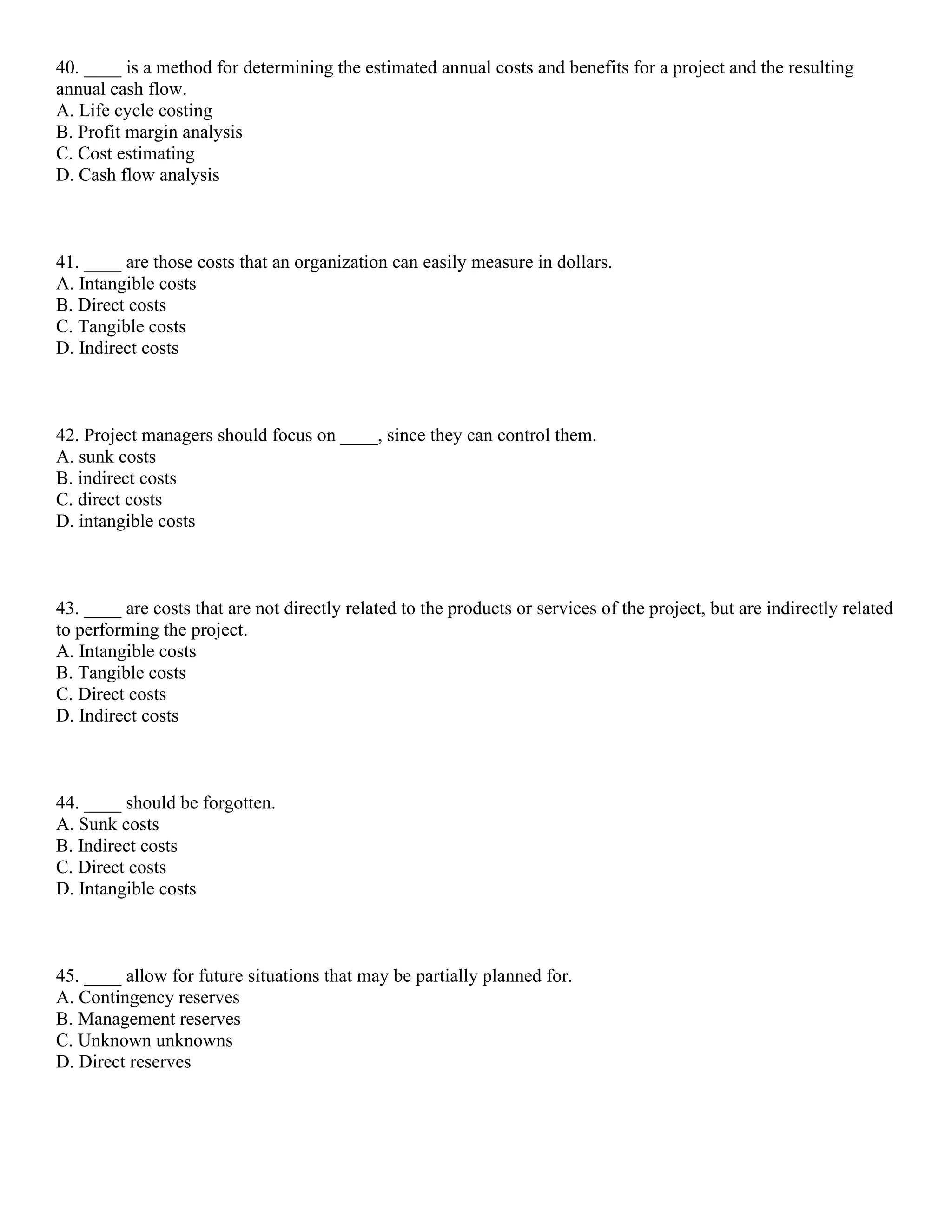 40. ____ is a method for determining the estimated annual costs and benefits for a project and the resulting
annual cash flow.
A. Life cycle costing
B. Profit margin analysis
C. Cost estimating
D. Cash flow analysis
41. ____ are those costs that an organization can easily measure in dollars.
A. Intangible costs
B. Direct costs
C. Tangible costs
D. Indirect costs
42. Project managers should focus on ____, since they can control them.
A. sunk costs
B. indirect costs
C. direct costs
D. intangible costs
43. ____ are costs that are not directly related to the products or services of the project, but are indirectly related
to performing the project.
A. Intangible costs
B. Tangible costs
C. Direct costs
D. Indirect costs
44. ____ should be forgotten.
A. Sunk costs
B. Indirect costs
C. Direct costs
D. Intangible costs
45. ____ allow for future situations that may be partially planned for.
A. Contingency reserves
B. Management reserves
C. Unknown unknowns
D. Direct reserves
 