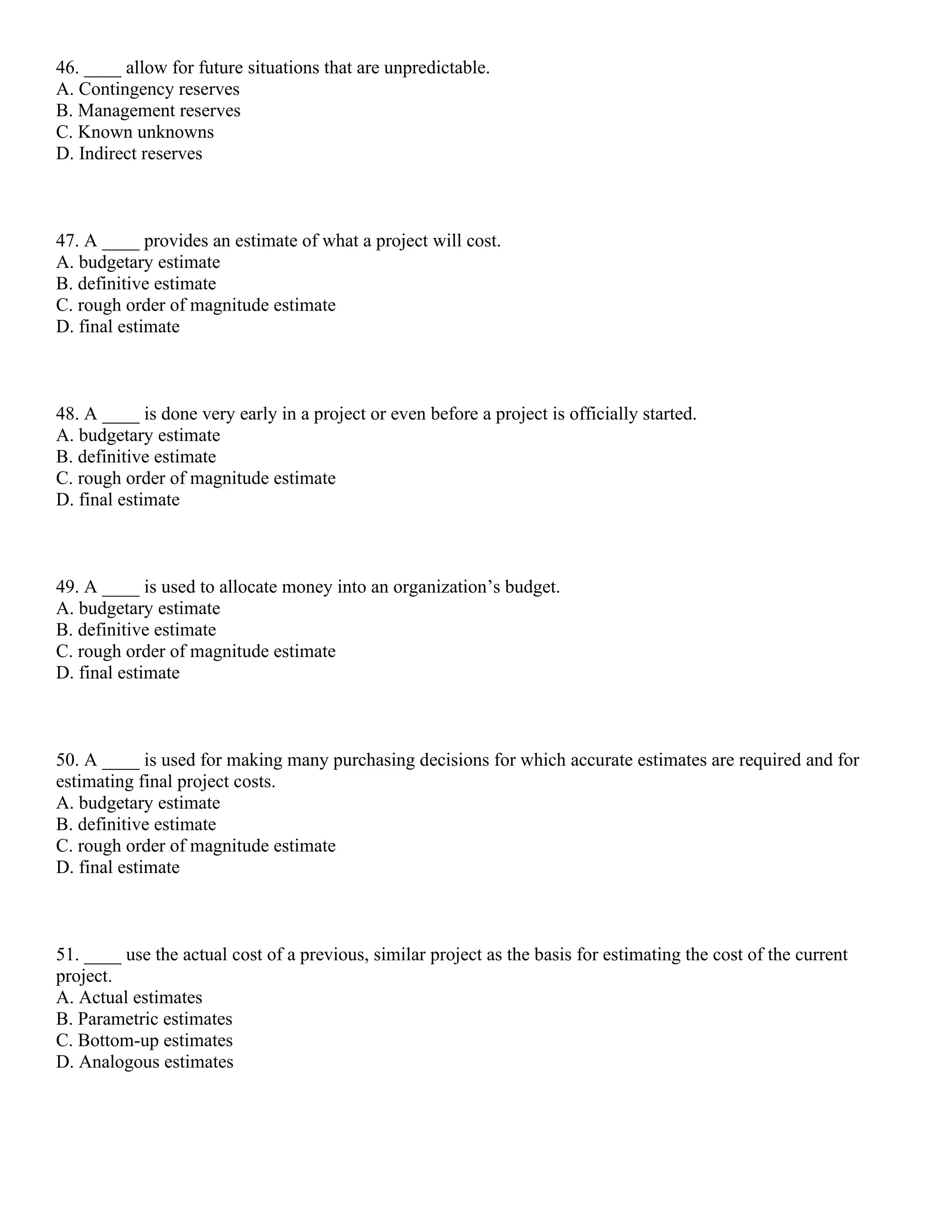 46. ____ allow for future situations that are unpredictable.
A. Contingency reserves
B. Management reserves
C. Known unknowns
D. Indirect reserves
47. A ____ provides an estimate of what a project will cost.
A. budgetary estimate
B. definitive estimate
C. rough order of magnitude estimate
D. final estimate
48. A ____ is done very early in a project or even before a project is officially started.
A. budgetary estimate
B. definitive estimate
C. rough order of magnitude estimate
D. final estimate
49. A ____ is used to allocate money into an organization’s budget.
A. budgetary estimate
B. definitive estimate
C. rough order of magnitude estimate
D. final estimate
50. A ____ is used for making many purchasing decisions for which accurate estimates are required and for
estimating final project costs.
A. budgetary estimate
B. definitive estimate
C. rough order of magnitude estimate
D. final estimate
51. ____ use the actual cost of a previous, similar project as the basis for estimating the cost of the current
project.
A. Actual estimates
B. Parametric estimates
C. Bottom-up estimates
D. Analogous estimates
 