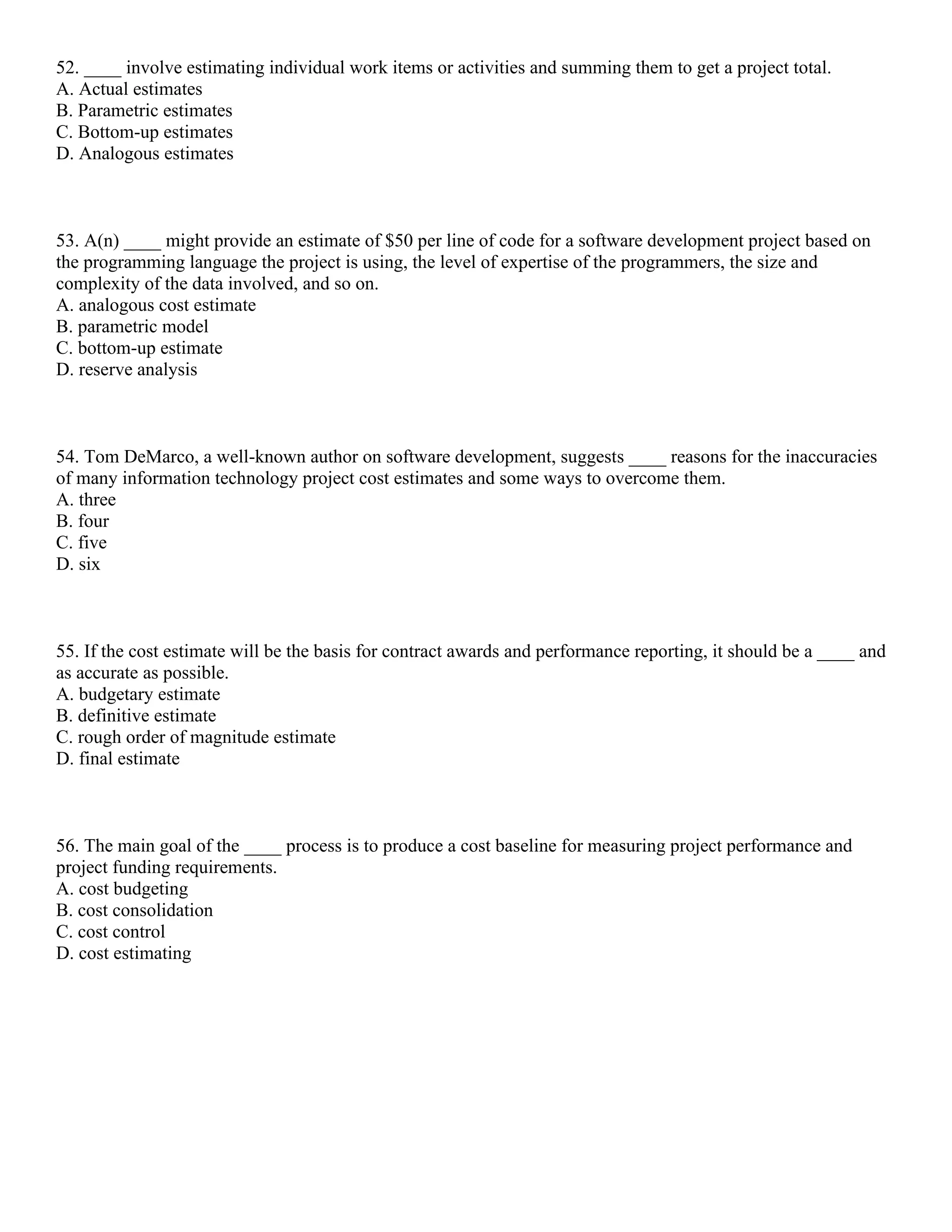 52. ____ involve estimating individual work items or activities and summing them to get a project total.
A. Actual estimates
B. Parametric estimates
C. Bottom-up estimates
D. Analogous estimates
53. A(n) ____ might provide an estimate of $50 per line of code for a software development project based on
the programming language the project is using, the level of expertise of the programmers, the size and
complexity of the data involved, and so on.
A. analogous cost estimate
B. parametric model
C. bottom-up estimate
D. reserve analysis
54. Tom DeMarco, a well-known author on software development, suggests ____ reasons for the inaccuracies
of many information technology project cost estimates and some ways to overcome them.
A. three
B. four
C. five
D. six
55. If the cost estimate will be the basis for contract awards and performance reporting, it should be a ____ and
as accurate as possible.
A. budgetary estimate
B. definitive estimate
C. rough order of magnitude estimate
D. final estimate
56. The main goal of the ____ process is to produce a cost baseline for measuring project performance and
project funding requirements.
A. cost budgeting
B. cost consolidation
C. cost control
D. cost estimating
 