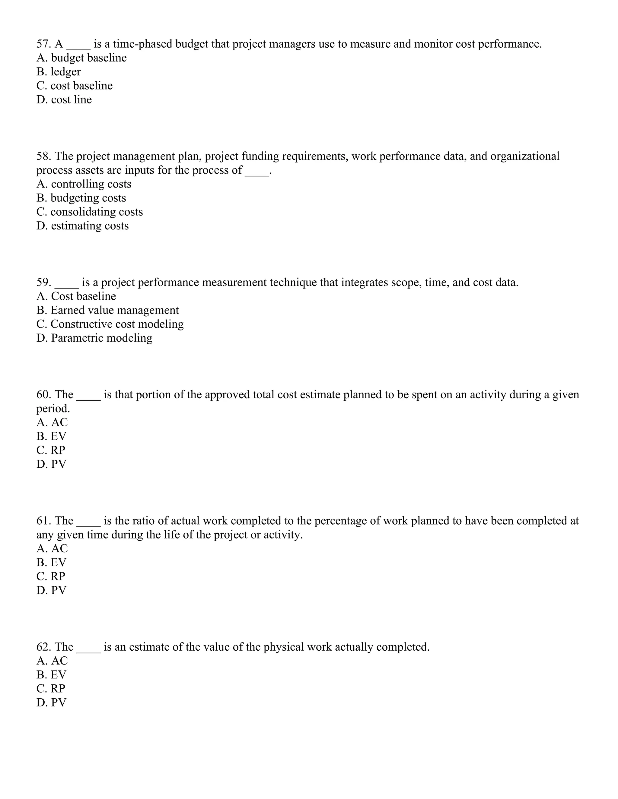 57. A ____ is a time-phased budget that project managers use to measure and monitor cost performance.
A. budget baseline
B. ledger
C. cost baseline
D. cost line
58. The project management plan, project funding requirements, work performance data, and organizational
process assets are inputs for the process of ____.
A. controlling costs
B. budgeting costs
C. consolidating costs
D. estimating costs
59. ____ is a project performance measurement technique that integrates scope, time, and cost data.
A. Cost baseline
B. Earned value management
C. Constructive cost modeling
D. Parametric modeling
60. The ____ is that portion of the approved total cost estimate planned to be spent on an activity during a given
period.
A. AC
B. EV
C. RP
D. PV
61. The ____ is the ratio of actual work completed to the percentage of work planned to have been completed at
any given time during the life of the project or activity.
A. AC
B. EV
C. RP
D. PV
62. The ____ is an estimate of the value of the physical work actually completed.
A. AC
B. EV
C. RP
D. PV
 