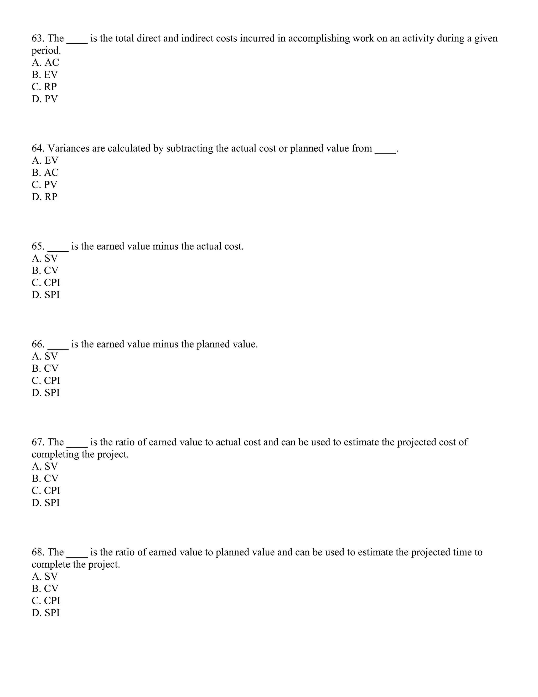 63. The ____ is the total direct and indirect costs incurred in accomplishing work on an activity during a given
period.
A. AC
B. EV
C. RP
D. PV
64. Variances are calculated by subtracting the actual cost or planned value from ____.
A. EV
B. AC
C. PV
D. RP
65. ____ is the earned value minus the actual cost.
A. SV
B. CV
C. CPI
D. SPI
66. ____ is the earned value minus the planned value.
A. SV
B. CV
C. CPI
D. SPI
67. The ____ is the ratio of earned value to actual cost and can be used to estimate the projected cost of
completing the project.
A. SV
B. CV
C. CPI
D. SPI
68. The ____ is the ratio of earned value to planned value and can be used to estimate the projected time to
complete the project.
A. SV
B. CV
C. CPI
D. SPI
 