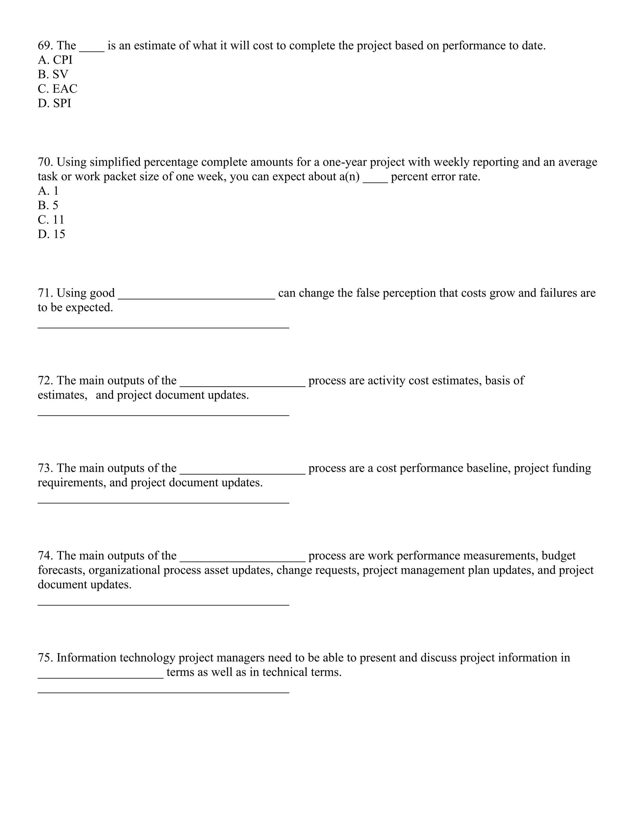 69. The ____ is an estimate of what it will cost to complete the project based on performance to date.
A. CPI
B. SV
C. EAC
D. SPI
70. Using simplified percentage complete amounts for a one-year project with weekly reporting and an average
task or work packet size of one week, you can expect about a(n) ____ percent error rate.
A. 1
B. 5
C. 11
D. 15
71. Using good _________________________ can change the false perception that costs grow and failures are
to be expected.
________________________________________
72. The main outputs of the ____________________ process are activity cost estimates, basis of
estimates, and project document updates.
________________________________________
73. The main outputs of the ____________________ process are a cost performance baseline, project funding
requirements, and project document updates.
________________________________________
74. The main outputs of the ____________________ process are work performance measurements, budget
forecasts, organizational process asset updates, change requests, project management plan updates, and project
document updates.
________________________________________
75. Information technology project managers need to be able to present and discuss project information in
____________________ terms as well as in technical terms.
________________________________________
 