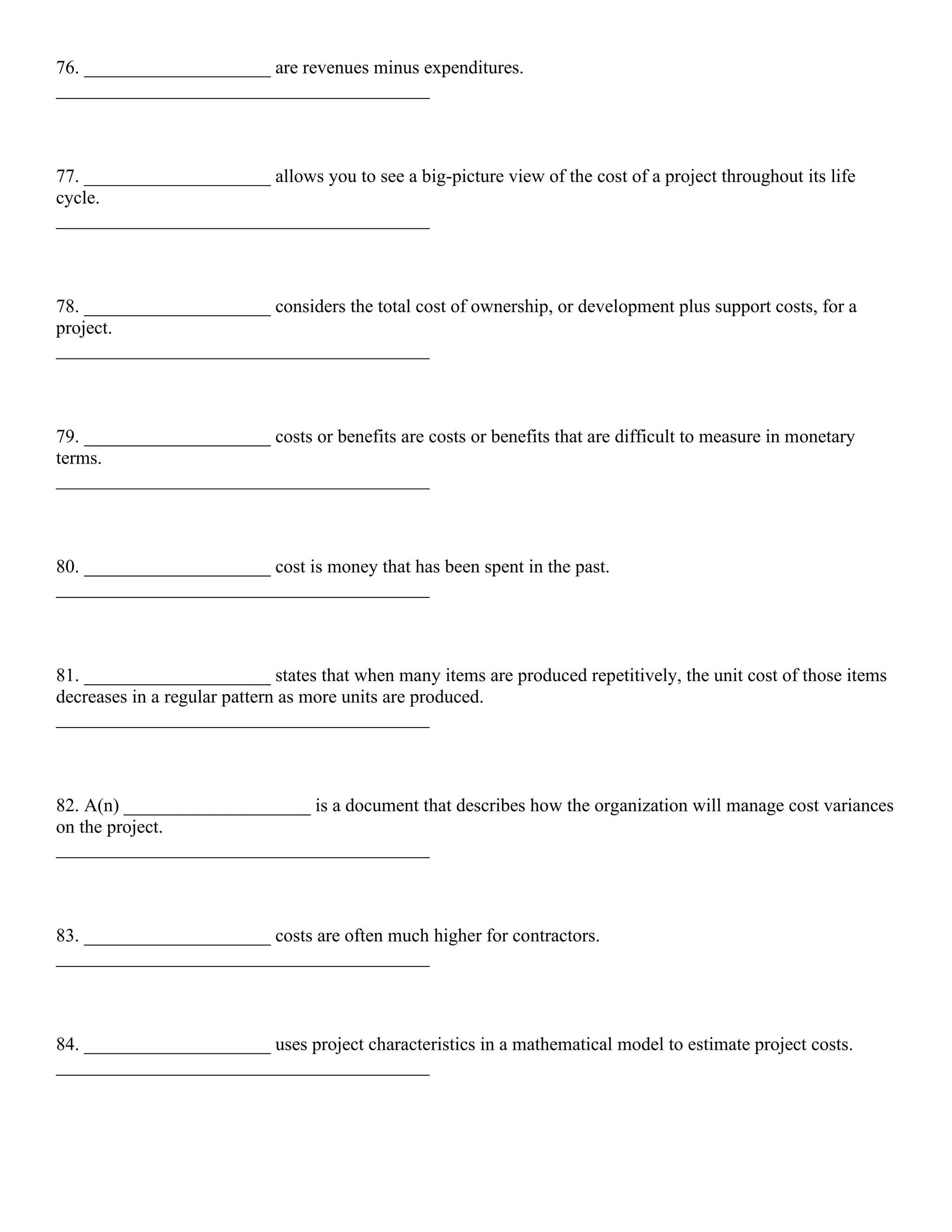76. ____________________ are revenues minus expenditures.
________________________________________
77. ____________________ allows you to see a big-picture view of the cost of a project throughout its life
cycle.
________________________________________
78. ____________________ considers the total cost of ownership, or development plus support costs, for a
project.
________________________________________
79. ____________________ costs or benefits are costs or benefits that are difficult to measure in monetary
terms.
________________________________________
80. ____________________ cost is money that has been spent in the past.
________________________________________
81. ____________________ states that when many items are produced repetitively, the unit cost of those items
decreases in a regular pattern as more units are produced.
________________________________________
82. A(n) ____________________ is a document that describes how the organization will manage cost variances
on the project.
________________________________________
83. ____________________ costs are often much higher for contractors.
________________________________________
84. ____________________ uses project characteristics in a mathematical model to estimate project costs.
________________________________________
 
