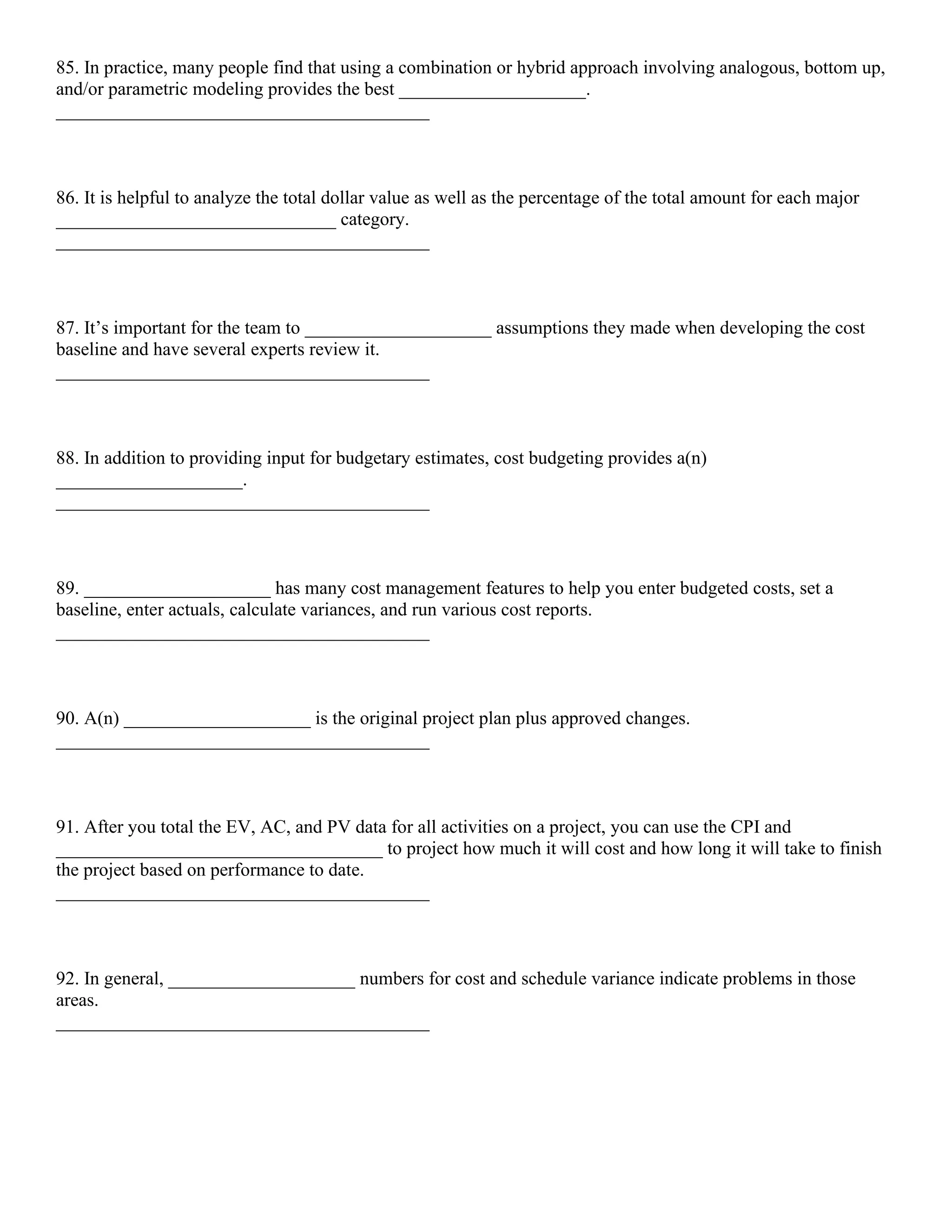 85. In practice, many people find that using a combination or hybrid approach involving analogous, bottom up,
and/or parametric modeling provides the best ____________________.
________________________________________
86. It is helpful to analyze the total dollar value as well as the percentage of the total amount for each major
______________________________ category.
________________________________________
87. It’s important for the team to ____________________ assumptions they made when developing the cost
baseline and have several experts review it.
________________________________________
88. In addition to providing input for budgetary estimates, cost budgeting provides a(n)
____________________.
________________________________________
89. ____________________ has many cost management features to help you enter budgeted costs, set a
baseline, enter actuals, calculate variances, and run various cost reports.
________________________________________
90. A(n) ____________________ is the original project plan plus approved changes.
________________________________________
91. After you total the EV, AC, and PV data for all activities on a project, you can use the CPI and
___________________________________ to project how much it will cost and how long it will take to finish
the project based on performance to date.
________________________________________
92. In general, ____________________ numbers for cost and schedule variance indicate problems in those
areas.
________________________________________
 