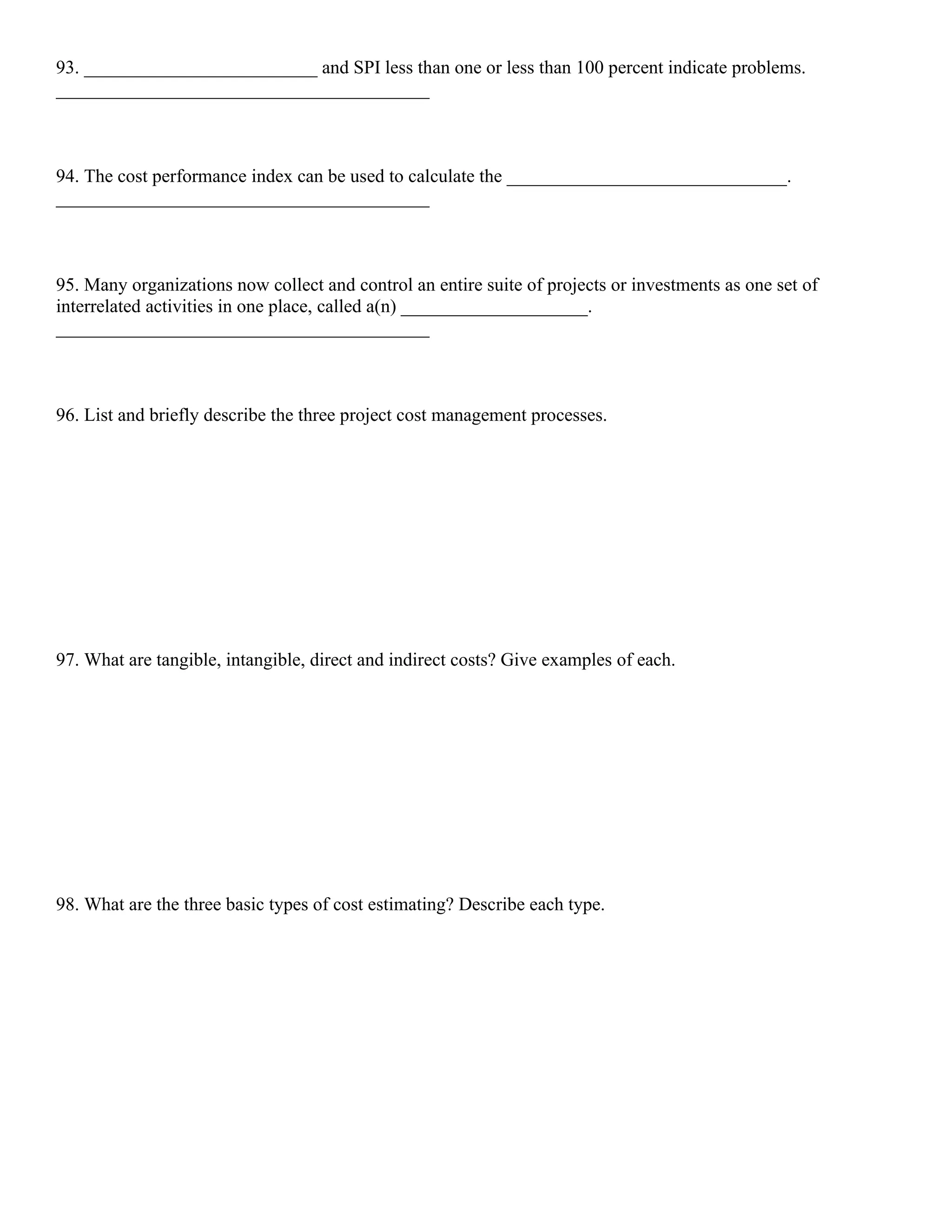 93. _________________________ and SPI less than one or less than 100 percent indicate problems.
________________________________________
94. The cost performance index can be used to calculate the ______________________________.
________________________________________
95. Many organizations now collect and control an entire suite of projects or investments as one set of
interrelated activities in one place, called a(n) ____________________.
________________________________________
96. List and briefly describe the three project cost management processes.
97. What are tangible, intangible, direct and indirect costs? Give examples of each.
98. What are the three basic types of cost estimating? Describe each type.
 
