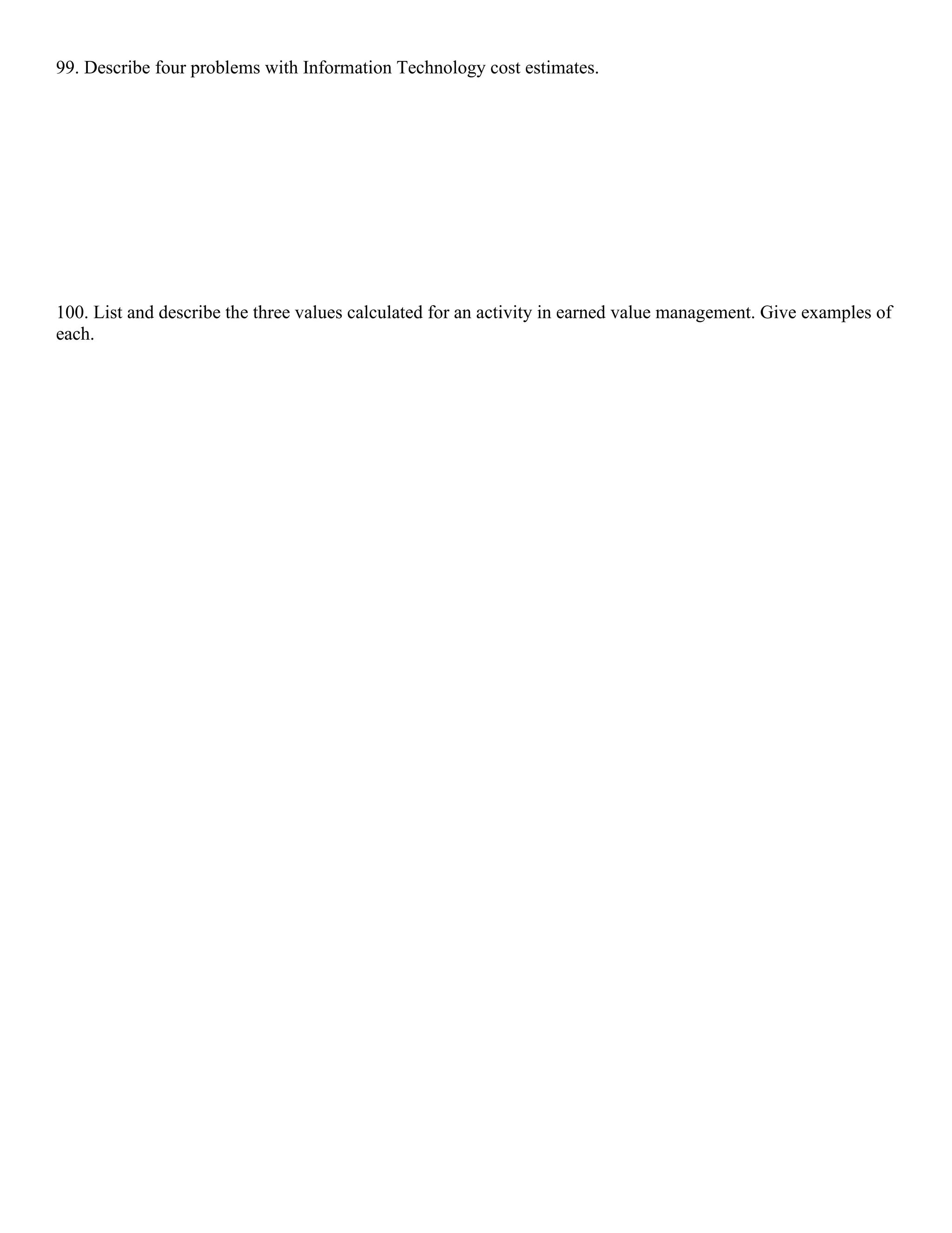 99. Describe four problems with Information Technology cost estimates.
100. List and describe the three values calculated for an activity in earned value management. Give examples of
each.
 