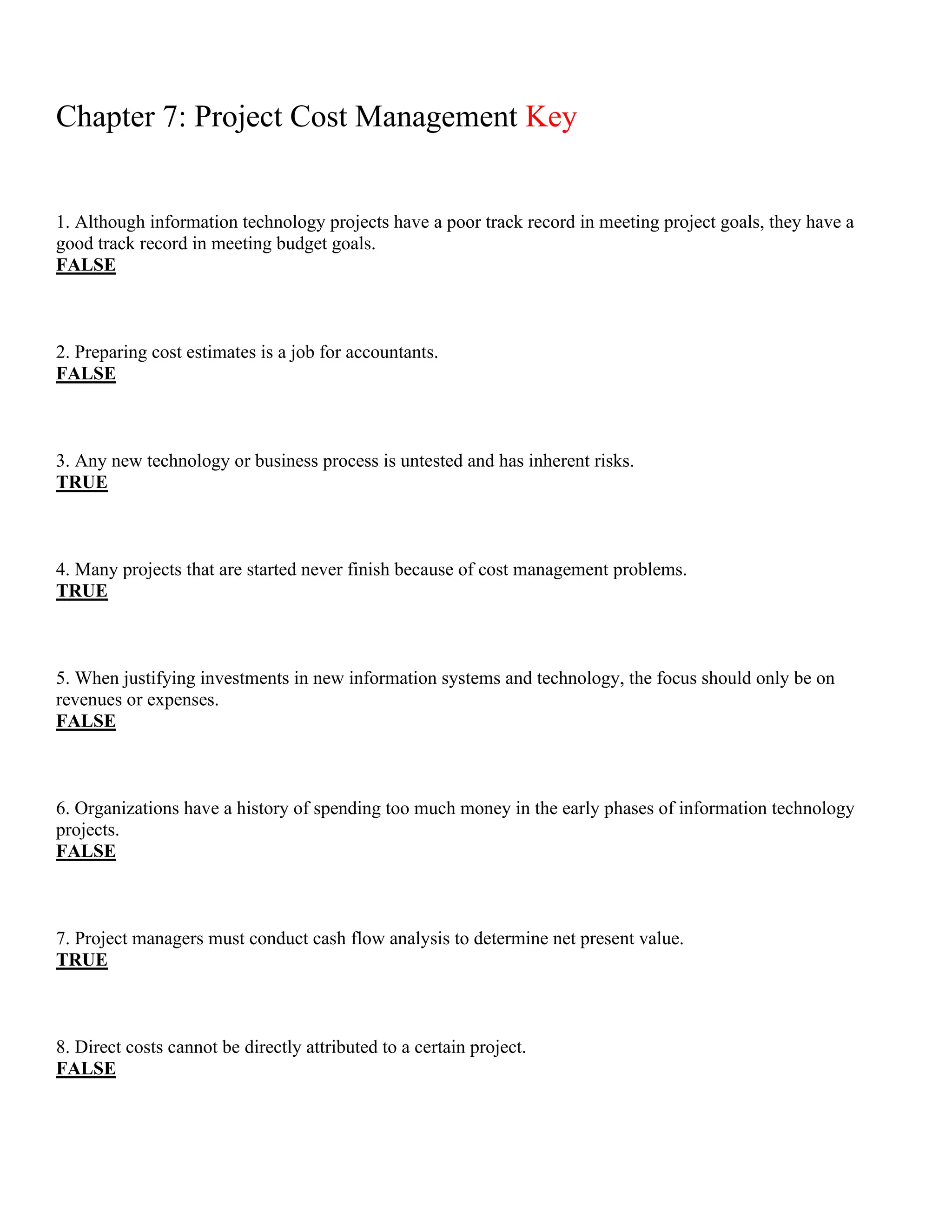 Chapter 7: Project Cost Management Key
1. Although information technology projects have a poor track record in meeting project goals, they have a
good track record in meeting budget goals.
FALSE
2. Preparing cost estimates is a job for accountants.
FALSE
3. Any new technology or business process is untested and has inherent risks.
TRUE
4. Many projects that are started never finish because of cost management problems.
TRUE
5. When justifying investments in new information systems and technology, the focus should only be on
revenues or expenses.
FALSE
6. Organizations have a history of spending too much money in the early phases of information technology
projects.
FALSE
7. Project managers must conduct cash flow analysis to determine net present value.
TRUE
8. Direct costs cannot be directly attributed to a certain project.
FALSE
 