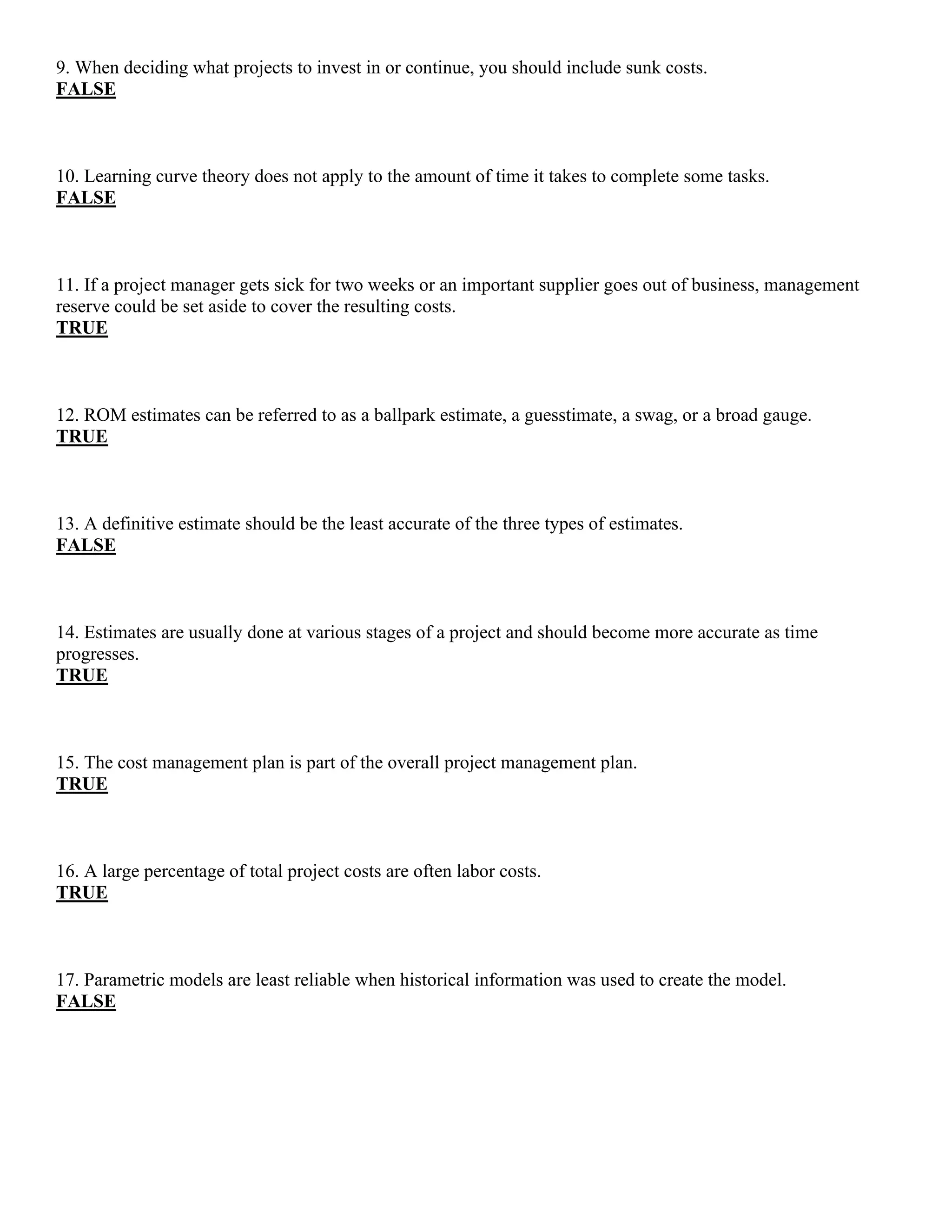 9. When deciding what projects to invest in or continue, you should include sunk costs.
FALSE
10. Learning curve theory does not apply to the amount of time it takes to complete some tasks.
FALSE
11. If a project manager gets sick for two weeks or an important supplier goes out of business, management
reserve could be set aside to cover the resulting costs.
TRUE
12. ROM estimates can be referred to as a ballpark estimate, a guesstimate, a swag, or a broad gauge.
TRUE
13. A definitive estimate should be the least accurate of the three types of estimates.
FALSE
14. Estimates are usually done at various stages of a project and should become more accurate as time
progresses.
TRUE
15. The cost management plan is part of the overall project management plan.
TRUE
16. A large percentage of total project costs are often labor costs.
TRUE
17. Parametric models are least reliable when historical information was used to create the model.
FALSE
 