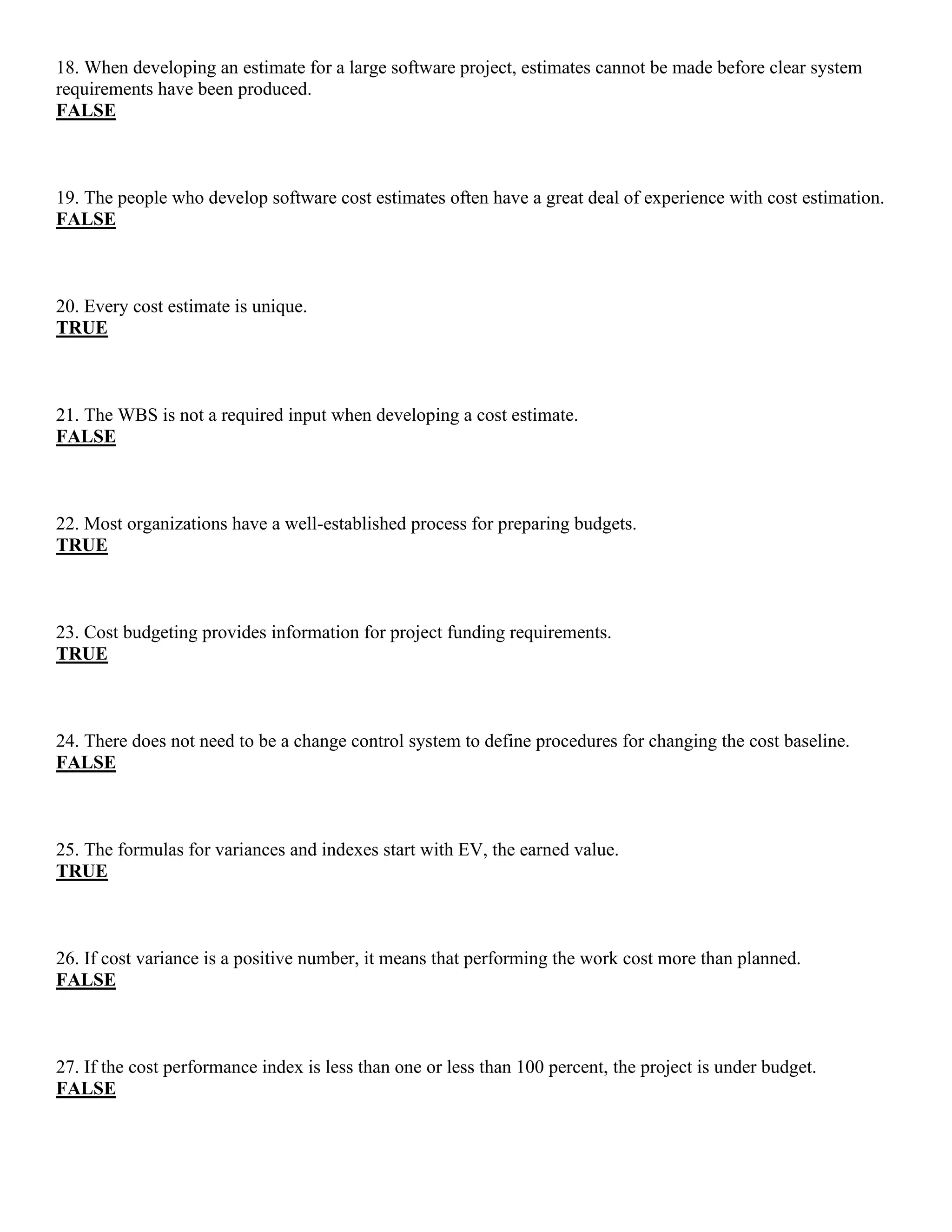 18. When developing an estimate for a large software project, estimates cannot be made before clear system
requirements have been produced.
FALSE
19. The people who develop software cost estimates often have a great deal of experience with cost estimation.
FALSE
20. Every cost estimate is unique.
TRUE
21. The WBS is not a required input when developing a cost estimate.
FALSE
22. Most organizations have a well-established process for preparing budgets.
TRUE
23. Cost budgeting provides information for project funding requirements.
TRUE
24. There does not need to be a change control system to define procedures for changing the cost baseline.
FALSE
25. The formulas for variances and indexes start with EV, the earned value.
TRUE
26. If cost variance is a positive number, it means that performing the work cost more than planned.
FALSE
27. If the cost performance index is less than one or less than 100 percent, the project is under budget.
FALSE
 