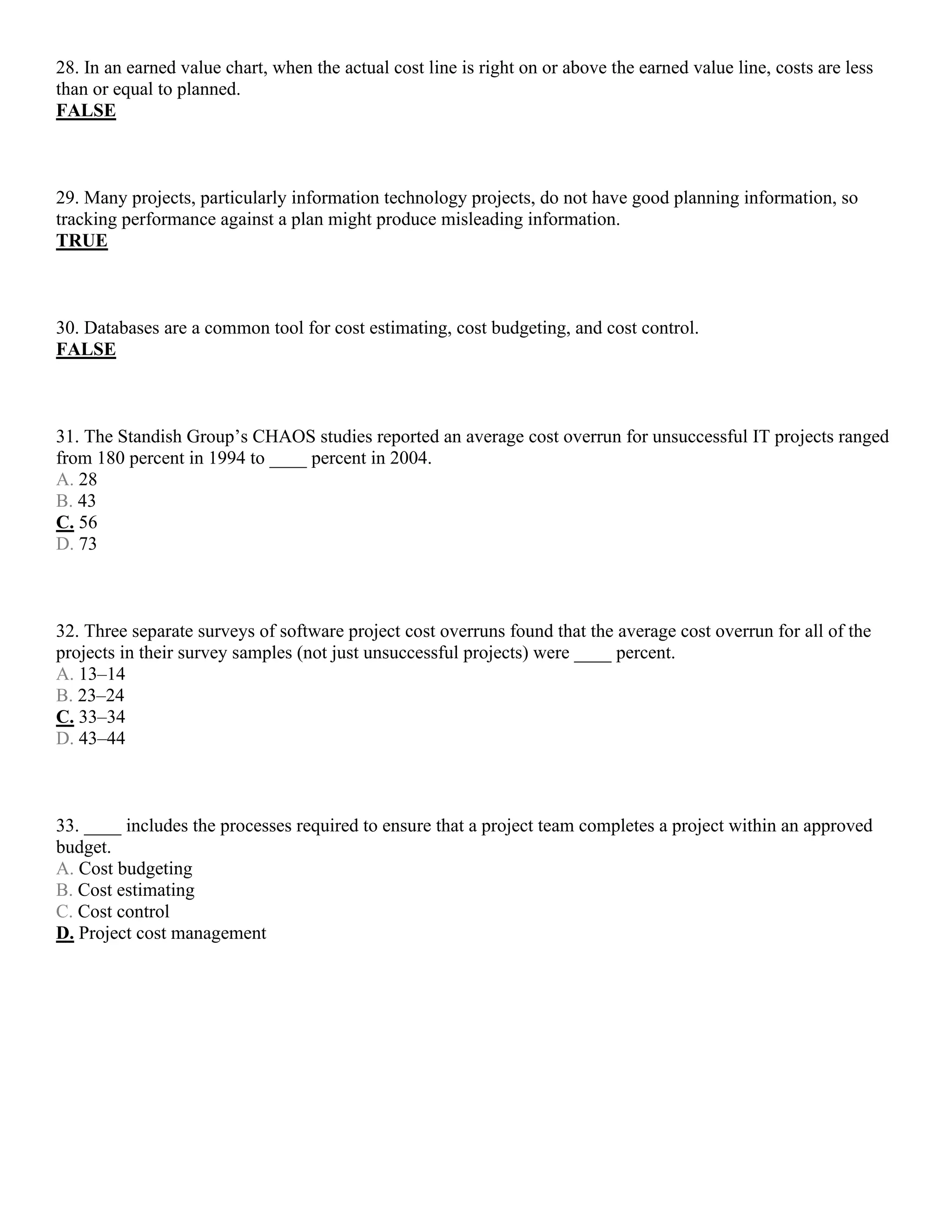 28. In an earned value chart, when the actual cost line is right on or above the earned value line, costs are less
than or equal to planned.
FALSE
29. Many projects, particularly information technology projects, do not have good planning information, so
tracking performance against a plan might produce misleading information.
TRUE
30. Databases are a common tool for cost estimating, cost budgeting, and cost control.
FALSE
31. The Standish Group’s CHAOS studies reported an average cost overrun for unsuccessful IT projects ranged
from 180 percent in 1994 to ____ percent in 2004.
A. 28
B. 43
C. 56
D. 73
32. Three separate surveys of software project cost overruns found that the average cost overrun for all of the
projects in their survey samples (not just unsuccessful projects) were ____ percent.
A. 13–14
B. 23–24
C. 33–34
D. 43–44
33. ____ includes the processes required to ensure that a project team completes a project within an approved
budget.
A. Cost budgeting
B. Cost estimating
C. Cost control
D. Project cost management
 