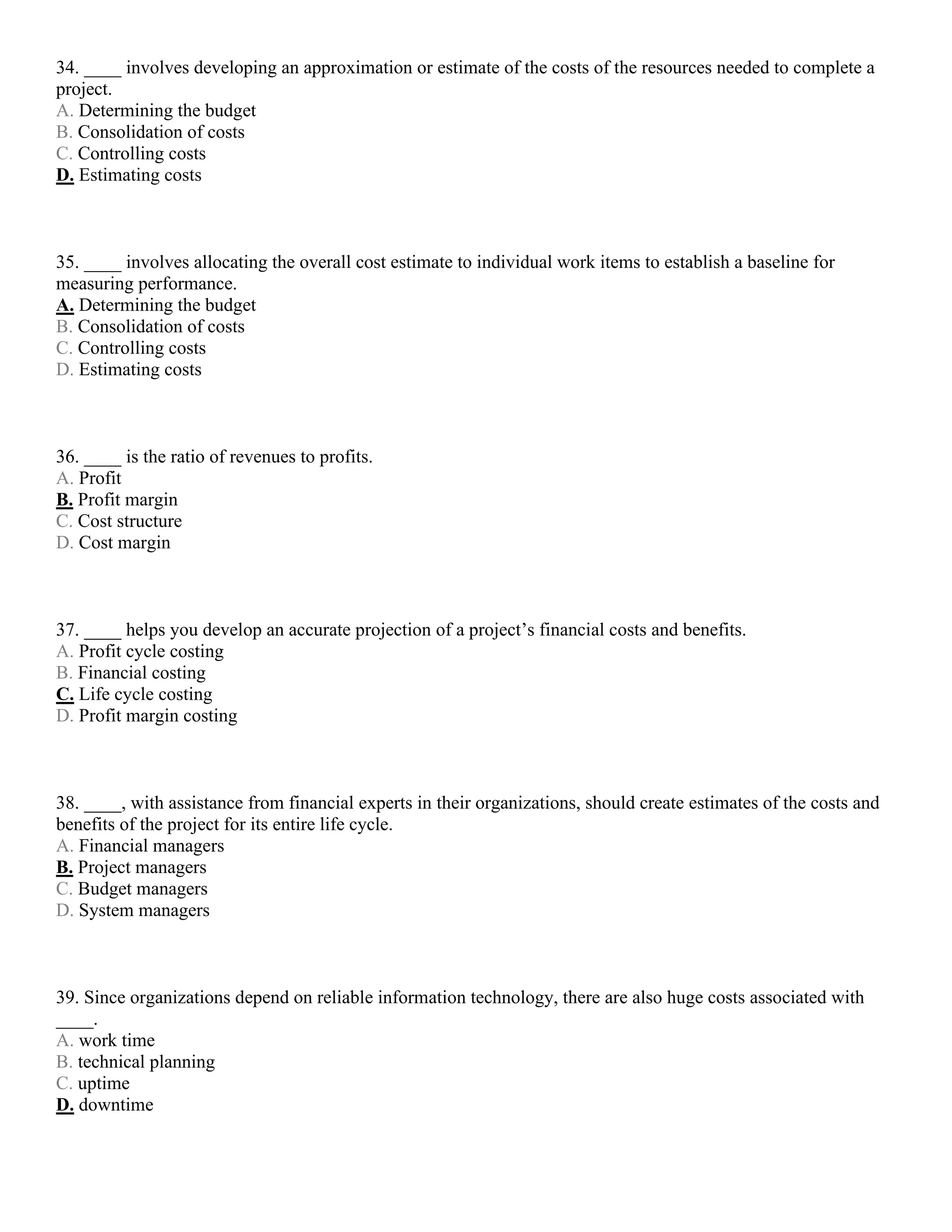 34. ____ involves developing an approximation or estimate of the costs of the resources needed to complete a
project.
A. Determining the budget
B. Consolidation of costs
C. Controlling costs
D. Estimating costs
35. ____ involves allocating the overall cost estimate to individual work items to establish a baseline for
measuring performance.
A. Determining the budget
B. Consolidation of costs
C. Controlling costs
D. Estimating costs
36. ____ is the ratio of revenues to profits.
A. Profit
B. Profit margin
C. Cost structure
D. Cost margin
37. ____ helps you develop an accurate projection of a project’s financial costs and benefits.
A. Profit cycle costing
B. Financial costing
C. Life cycle costing
D. Profit margin costing
38. ____, with assistance from financial experts in their organizations, should create estimates of the costs and
benefits of the project for its entire life cycle.
A. Financial managers
B. Project managers
C. Budget managers
D. System managers
39. Since organizations depend on reliable information technology, there are also huge costs associated with
____.
A. work time
B. technical planning
C. uptime
D. downtime
 