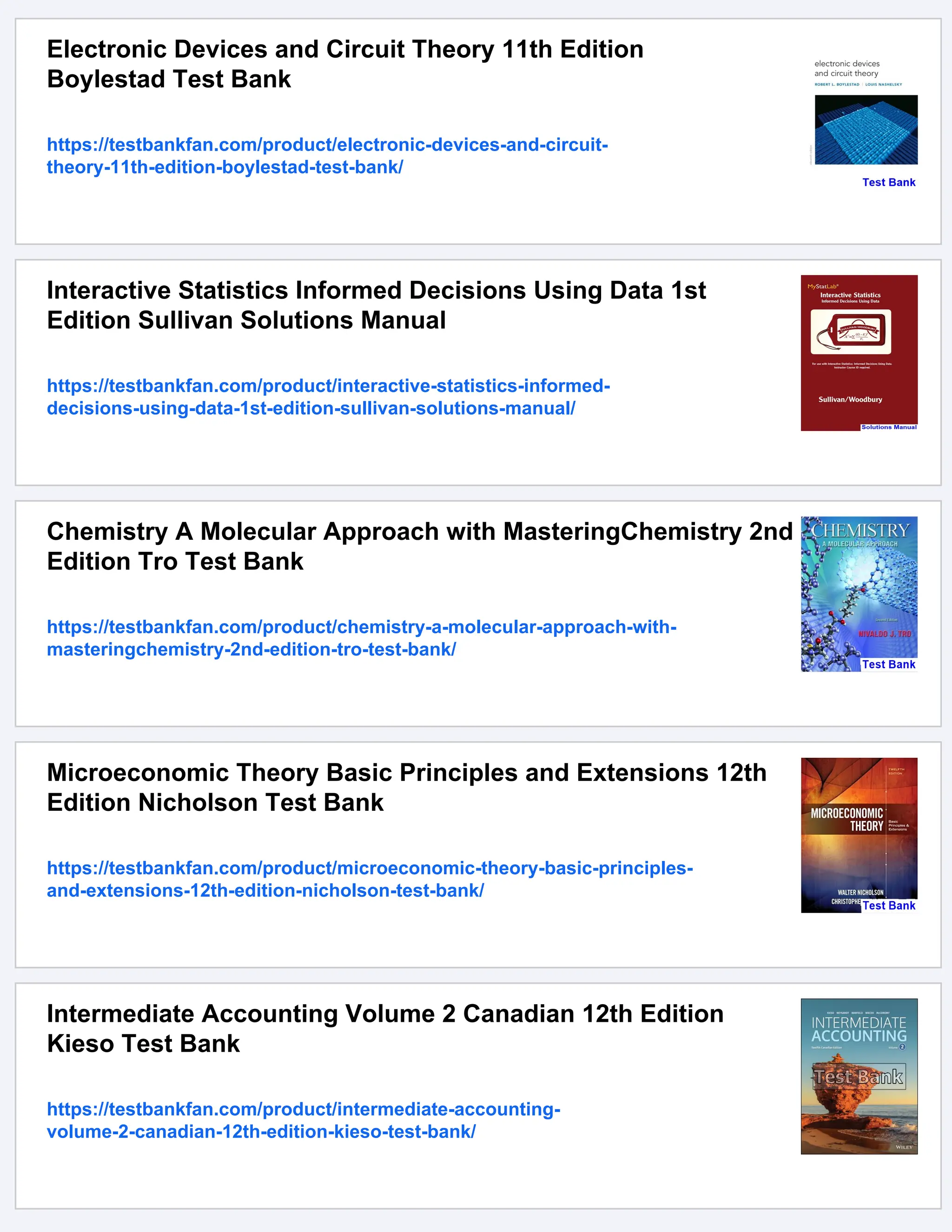 Electronic Devices and Circuit Theory 11th Edition
Boylestad Test Bank
https://testbankfan.com/product/electronic-devices-and-circuit-
theory-11th-edition-boylestad-test-bank/
Interactive Statistics Informed Decisions Using Data 1st
Edition Sullivan Solutions Manual
https://testbankfan.com/product/interactive-statistics-informed-
decisions-using-data-1st-edition-sullivan-solutions-manual/
Chemistry A Molecular Approach with MasteringChemistry 2nd
Edition Tro Test Bank
https://testbankfan.com/product/chemistry-a-molecular-approach-with-
masteringchemistry-2nd-edition-tro-test-bank/
Microeconomic Theory Basic Principles and Extensions 12th
Edition Nicholson Test Bank
https://testbankfan.com/product/microeconomic-theory-basic-principles-
and-extensions-12th-edition-nicholson-test-bank/
Intermediate Accounting Volume 2 Canadian 12th Edition
Kieso Test Bank
https://testbankfan.com/product/intermediate-accounting-
volume-2-canadian-12th-edition-kieso-test-bank/
 
