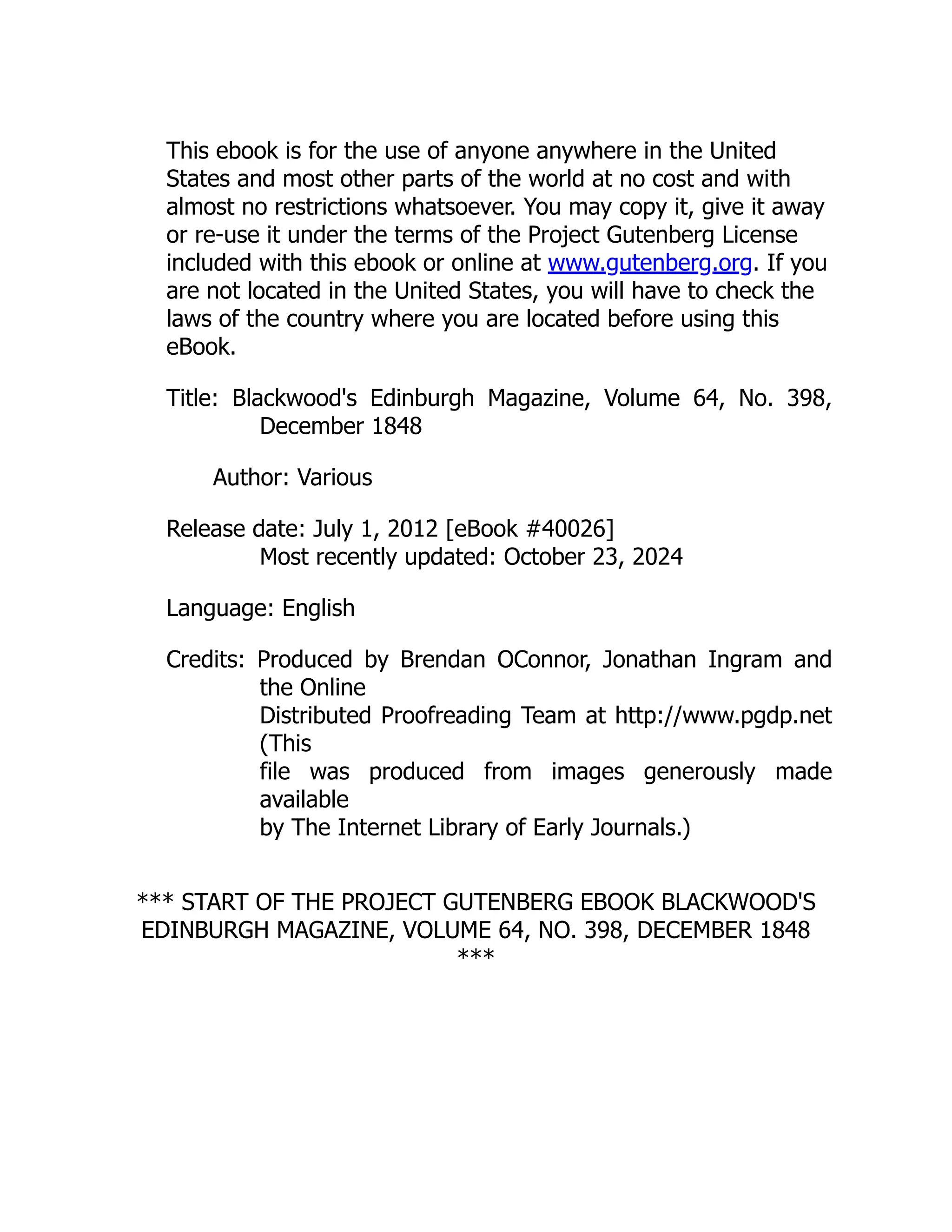 This ebook is for the use of anyone anywhere in the United
States and most other parts of the world at no cost and with
almost no restrictions whatsoever. You may copy it, give it away
or re-use it under the terms of the Project Gutenberg License
included with this ebook or online at www.gutenberg.org. If you
are not located in the United States, you will have to check the
laws of the country where you are located before using this
eBook.
Title: Blackwood's Edinburgh Magazine, Volume 64, No. 398,
December 1848
Author: Various
Release date: July 1, 2012 [eBook #40026]
Most recently updated: October 23, 2024
Language: English
Credits: Produced by Brendan OConnor, Jonathan Ingram and
the Online
Distributed Proofreading Team at http://www.pgdp.net
(This
file was produced from images generously made
available
by The Internet Library of Early Journals.)
*** START OF THE PROJECT GUTENBERG EBOOK BLACKWOOD'S
EDINBURGH MAGAZINE, VOLUME 64, NO. 398, DECEMBER 1848
***
 