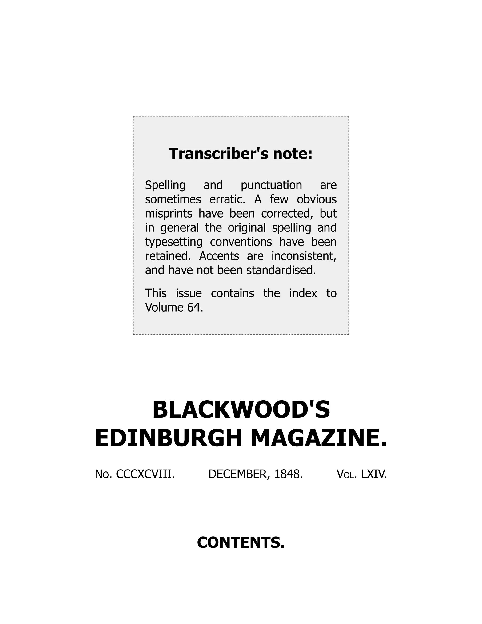 Transcriber's note:
Spelling and punctuation are
sometimes erratic. A few obvious
misprints have been corrected, but
in general the original spelling and
typesetting conventions have been
retained. Accents are inconsistent,
and have not been standardised.
This issue contains the index to
Volume 64.
BLACKWOOD'S
EDINBURGH MAGAZINE.
No. CCCXCVIII. DECEMBER, 1848. Vol. LXIV.
CONTENTS.
 
