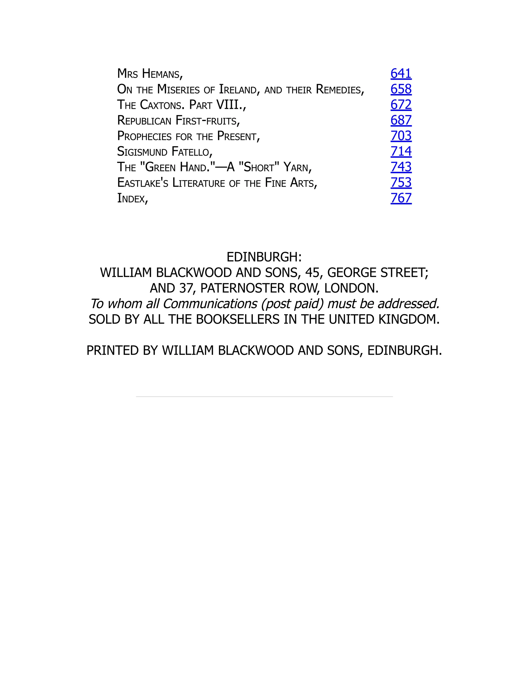 Mrs Hemans, 641
On the Miseries of Ireland, and their Remedies, 658
The Caxtons. Part VIII., 672
Republican First-fruits, 687
Prophecies for the Present, 703
Sigismund Fatello, 714
The "Green Hand."—A "Short" Yarn, 743
Eastlake's Literature of the Fine Arts, 753
Index, 767
EDINBURGH:
WILLIAM BLACKWOOD AND SONS, 45, GEORGE STREET;
AND 37, PATERNOSTER ROW, LONDON.
To whom all Communications (post paid) must be addressed.
SOLD BY ALL THE BOOKSELLERS IN THE UNITED KINGDOM.
PRINTED BY WILLIAM BLACKWOOD AND SONS, EDINBURGH.
 