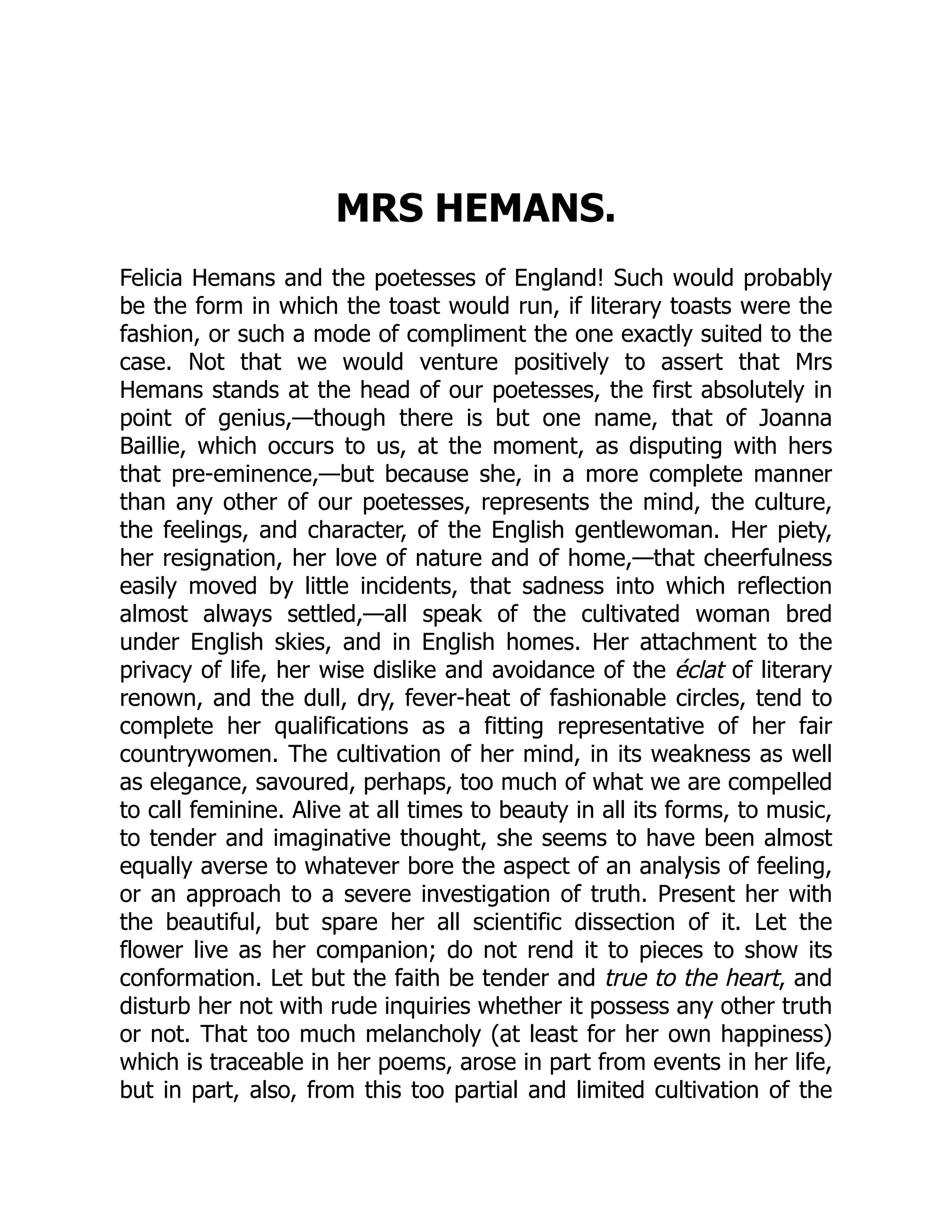 MRS HEMANS.
Felicia Hemans and the poetesses of England! Such would probably
be the form in which the toast would run, if literary toasts were the
fashion, or such a mode of compliment the one exactly suited to the
case. Not that we would venture positively to assert that Mrs
Hemans stands at the head of our poetesses, the first absolutely in
point of genius,—though there is but one name, that of Joanna
Baillie, which occurs to us, at the moment, as disputing with hers
that pre-eminence,—but because she, in a more complete manner
than any other of our poetesses, represents the mind, the culture,
the feelings, and character, of the English gentlewoman. Her piety,
her resignation, her love of nature and of home,—that cheerfulness
easily moved by little incidents, that sadness into which reflection
almost always settled,—all speak of the cultivated woman bred
under English skies, and in English homes. Her attachment to the
privacy of life, her wise dislike and avoidance of the éclat of literary
renown, and the dull, dry, fever-heat of fashionable circles, tend to
complete her qualifications as a fitting representative of her fair
countrywomen. The cultivation of her mind, in its weakness as well
as elegance, savoured, perhaps, too much of what we are compelled
to call feminine. Alive at all times to beauty in all its forms, to music,
to tender and imaginative thought, she seems to have been almost
equally averse to whatever bore the aspect of an analysis of feeling,
or an approach to a severe investigation of truth. Present her with
the beautiful, but spare her all scientific dissection of it. Let the
flower live as her companion; do not rend it to pieces to show its
conformation. Let but the faith be tender and true to the heart, and
disturb her not with rude inquiries whether it possess any other truth
or not. That too much melancholy (at least for her own happiness)
which is traceable in her poems, arose in part from events in her life,
but in part, also, from this too partial and limited cultivation of the
 