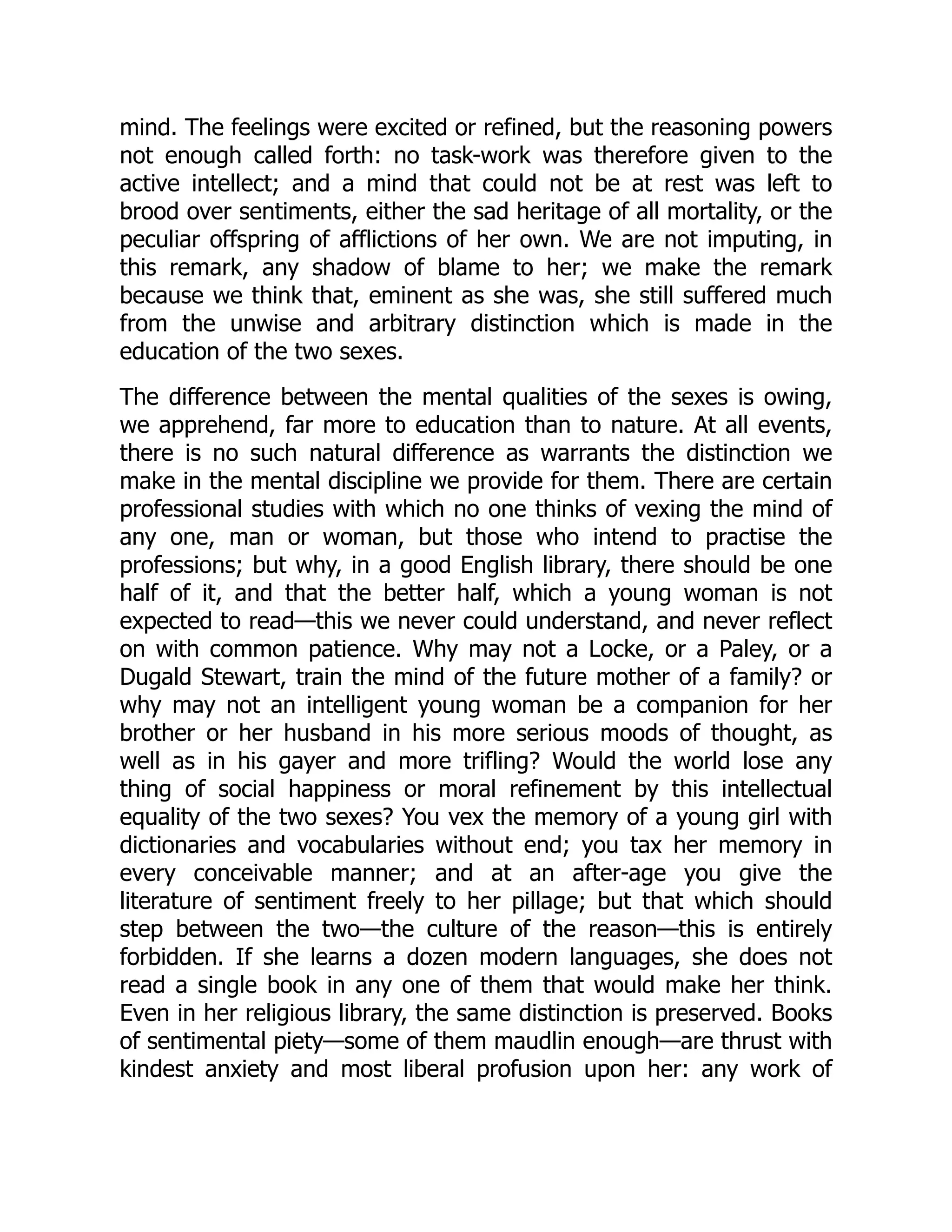 mind. The feelings were excited or refined, but the reasoning powers
not enough called forth: no task-work was therefore given to the
active intellect; and a mind that could not be at rest was left to
brood over sentiments, either the sad heritage of all mortality, or the
peculiar offspring of afflictions of her own. We are not imputing, in
this remark, any shadow of blame to her; we make the remark
because we think that, eminent as she was, she still suffered much
from the unwise and arbitrary distinction which is made in the
education of the two sexes.
The difference between the mental qualities of the sexes is owing,
we apprehend, far more to education than to nature. At all events,
there is no such natural difference as warrants the distinction we
make in the mental discipline we provide for them. There are certain
professional studies with which no one thinks of vexing the mind of
any one, man or woman, but those who intend to practise the
professions; but why, in a good English library, there should be one
half of it, and that the better half, which a young woman is not
expected to read—this we never could understand, and never reflect
on with common patience. Why may not a Locke, or a Paley, or a
Dugald Stewart, train the mind of the future mother of a family? or
why may not an intelligent young woman be a companion for her
brother or her husband in his more serious moods of thought, as
well as in his gayer and more trifling? Would the world lose any
thing of social happiness or moral refinement by this intellectual
equality of the two sexes? You vex the memory of a young girl with
dictionaries and vocabularies without end; you tax her memory in
every conceivable manner; and at an after-age you give the
literature of sentiment freely to her pillage; but that which should
step between the two—the culture of the reason—this is entirely
forbidden. If she learns a dozen modern languages, she does not
read a single book in any one of them that would make her think.
Even in her religious library, the same distinction is preserved. Books
of sentimental piety—some of them maudlin enough—are thrust with
kindest anxiety and most liberal profusion upon her: any work of
 