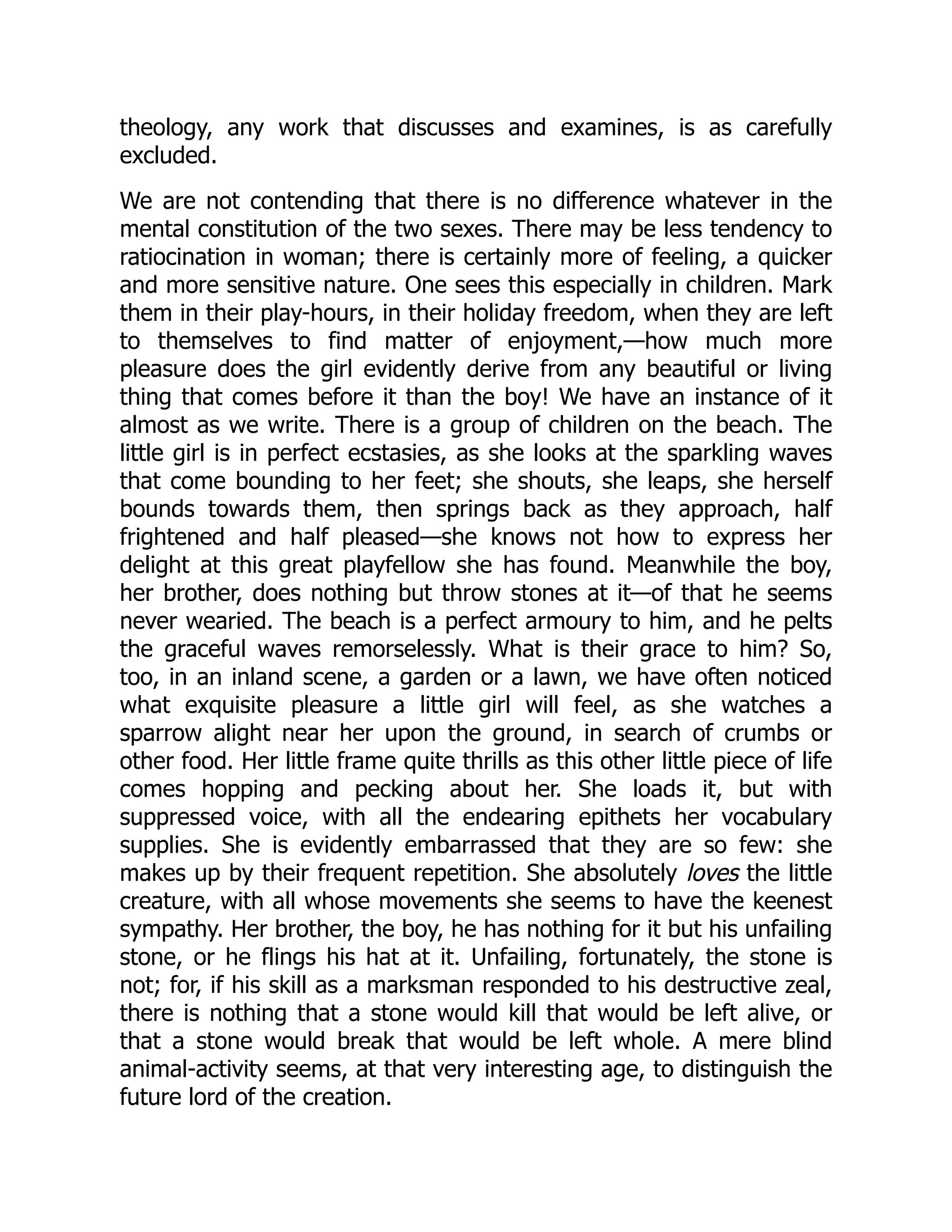 theology, any work that discusses and examines, is as carefully
excluded.
We are not contending that there is no difference whatever in the
mental constitution of the two sexes. There may be less tendency to
ratiocination in woman; there is certainly more of feeling, a quicker
and more sensitive nature. One sees this especially in children. Mark
them in their play-hours, in their holiday freedom, when they are left
to themselves to find matter of enjoyment,—how much more
pleasure does the girl evidently derive from any beautiful or living
thing that comes before it than the boy! We have an instance of it
almost as we write. There is a group of children on the beach. The
little girl is in perfect ecstasies, as she looks at the sparkling waves
that come bounding to her feet; she shouts, she leaps, she herself
bounds towards them, then springs back as they approach, half
frightened and half pleased—she knows not how to express her
delight at this great playfellow she has found. Meanwhile the boy,
her brother, does nothing but throw stones at it—of that he seems
never wearied. The beach is a perfect armoury to him, and he pelts
the graceful waves remorselessly. What is their grace to him? So,
too, in an inland scene, a garden or a lawn, we have often noticed
what exquisite pleasure a little girl will feel, as she watches a
sparrow alight near her upon the ground, in search of crumbs or
other food. Her little frame quite thrills as this other little piece of life
comes hopping and pecking about her. She loads it, but with
suppressed voice, with all the endearing epithets her vocabulary
supplies. She is evidently embarrassed that they are so few: she
makes up by their frequent repetition. She absolutely loves the little
creature, with all whose movements she seems to have the keenest
sympathy. Her brother, the boy, he has nothing for it but his unfailing
stone, or he flings his hat at it. Unfailing, fortunately, the stone is
not; for, if his skill as a marksman responded to his destructive zeal,
there is nothing that a stone would kill that would be left alive, or
that a stone would break that would be left whole. A mere blind
animal-activity seems, at that very interesting age, to distinguish the
future lord of the creation.
 
