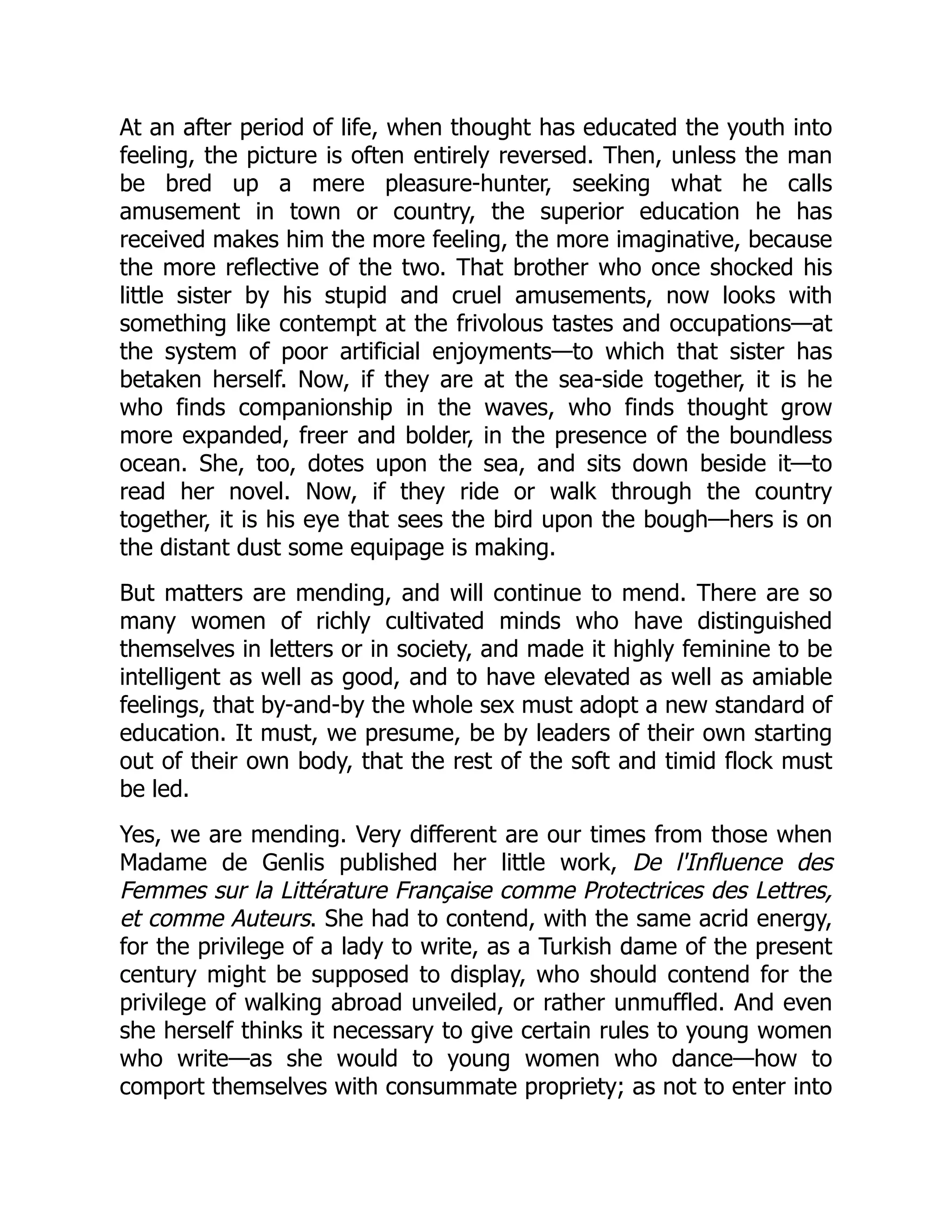 At an after period of life, when thought has educated the youth into
feeling, the picture is often entirely reversed. Then, unless the man
be bred up a mere pleasure-hunter, seeking what he calls
amusement in town or country, the superior education he has
received makes him the more feeling, the more imaginative, because
the more reflective of the two. That brother who once shocked his
little sister by his stupid and cruel amusements, now looks with
something like contempt at the frivolous tastes and occupations—at
the system of poor artificial enjoyments—to which that sister has
betaken herself. Now, if they are at the sea-side together, it is he
who finds companionship in the waves, who finds thought grow
more expanded, freer and bolder, in the presence of the boundless
ocean. She, too, dotes upon the sea, and sits down beside it—to
read her novel. Now, if they ride or walk through the country
together, it is his eye that sees the bird upon the bough—hers is on
the distant dust some equipage is making.
But matters are mending, and will continue to mend. There are so
many women of richly cultivated minds who have distinguished
themselves in letters or in society, and made it highly feminine to be
intelligent as well as good, and to have elevated as well as amiable
feelings, that by-and-by the whole sex must adopt a new standard of
education. It must, we presume, be by leaders of their own starting
out of their own body, that the rest of the soft and timid flock must
be led.
Yes, we are mending. Very different are our times from those when
Madame de Genlis published her little work, De l'Influence des
Femmes sur la Littérature Française comme Protectrices des Lettres,
et comme Auteurs. She had to contend, with the same acrid energy,
for the privilege of a lady to write, as a Turkish dame of the present
century might be supposed to display, who should contend for the
privilege of walking abroad unveiled, or rather unmuffled. And even
she herself thinks it necessary to give certain rules to young women
who write—as she would to young women who dance—how to
comport themselves with consummate propriety; as not to enter into
 