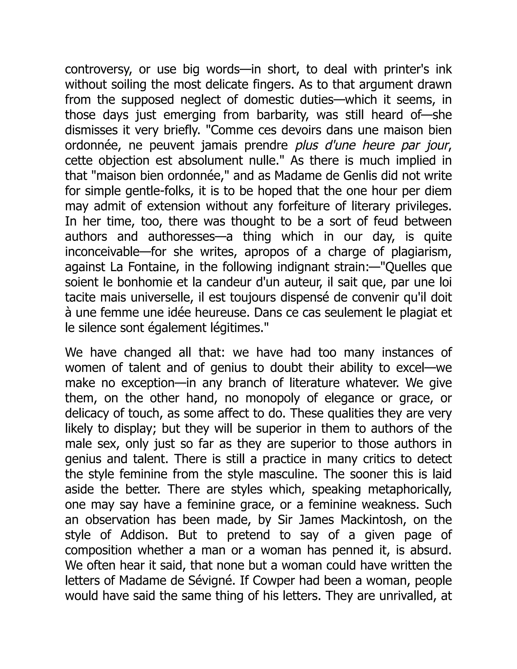 controversy, or use big words—in short, to deal with printer's ink
without soiling the most delicate fingers. As to that argument drawn
from the supposed neglect of domestic duties—which it seems, in
those days just emerging from barbarity, was still heard of—she
dismisses it very briefly. "Comme ces devoirs dans une maison bien
ordonnée, ne peuvent jamais prendre plus d'une heure par jour,
cette objection est absolument nulle." As there is much implied in
that "maison bien ordonnée," and as Madame de Genlis did not write
for simple gentle-folks, it is to be hoped that the one hour per diem
may admit of extension without any forfeiture of literary privileges.
In her time, too, there was thought to be a sort of feud between
authors and authoresses—a thing which in our day, is quite
inconceivable—for she writes, apropos of a charge of plagiarism,
against La Fontaine, in the following indignant strain:—"Quelles que
soient le bonhomie et la candeur d'un auteur, il sait que, par une loi
tacite mais universelle, il est toujours dispensé de convenir qu'il doit
à une femme une idée heureuse. Dans ce cas seulement le plagiat et
le silence sont également légitimes."
We have changed all that: we have had too many instances of
women of talent and of genius to doubt their ability to excel—we
make no exception—in any branch of literature whatever. We give
them, on the other hand, no monopoly of elegance or grace, or
delicacy of touch, as some affect to do. These qualities they are very
likely to display; but they will be superior in them to authors of the
male sex, only just so far as they are superior to those authors in
genius and talent. There is still a practice in many critics to detect
the style feminine from the style masculine. The sooner this is laid
aside the better. There are styles which, speaking metaphorically,
one may say have a feminine grace, or a feminine weakness. Such
an observation has been made, by Sir James Mackintosh, on the
style of Addison. But to pretend to say of a given page of
composition whether a man or a woman has penned it, is absurd.
We often hear it said, that none but a woman could have written the
letters of Madame de Sévigné. If Cowper had been a woman, people
would have said the same thing of his letters. They are unrivalled, at
 