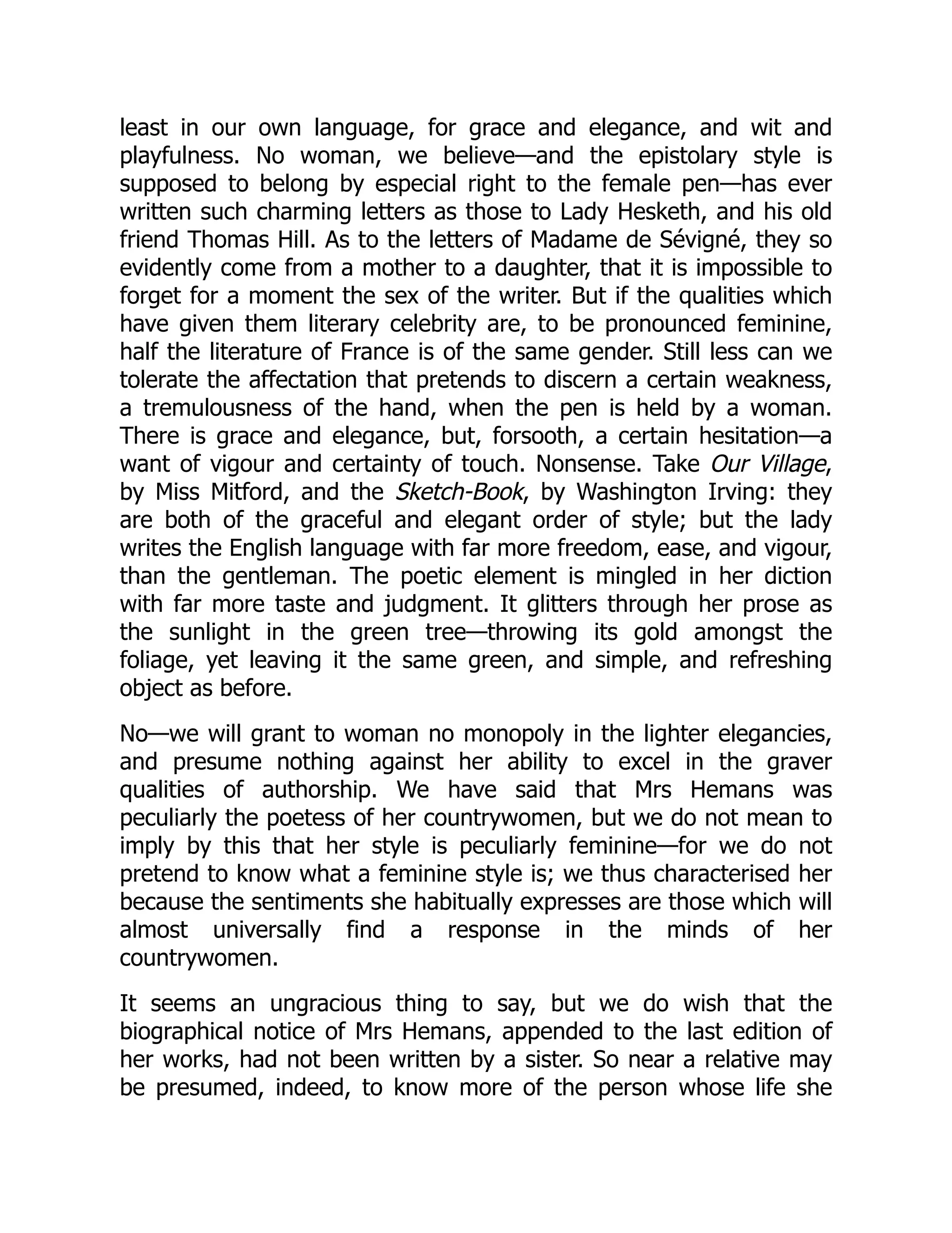 least in our own language, for grace and elegance, and wit and
playfulness. No woman, we believe—and the epistolary style is
supposed to belong by especial right to the female pen—has ever
written such charming letters as those to Lady Hesketh, and his old
friend Thomas Hill. As to the letters of Madame de Sévigné, they so
evidently come from a mother to a daughter, that it is impossible to
forget for a moment the sex of the writer. But if the qualities which
have given them literary celebrity are, to be pronounced feminine,
half the literature of France is of the same gender. Still less can we
tolerate the affectation that pretends to discern a certain weakness,
a tremulousness of the hand, when the pen is held by a woman.
There is grace and elegance, but, forsooth, a certain hesitation—a
want of vigour and certainty of touch. Nonsense. Take Our Village,
by Miss Mitford, and the Sketch-Book, by Washington Irving: they
are both of the graceful and elegant order of style; but the lady
writes the English language with far more freedom, ease, and vigour,
than the gentleman. The poetic element is mingled in her diction
with far more taste and judgment. It glitters through her prose as
the sunlight in the green tree—throwing its gold amongst the
foliage, yet leaving it the same green, and simple, and refreshing
object as before.
No—we will grant to woman no monopoly in the lighter elegancies,
and presume nothing against her ability to excel in the graver
qualities of authorship. We have said that Mrs Hemans was
peculiarly the poetess of her countrywomen, but we do not mean to
imply by this that her style is peculiarly feminine—for we do not
pretend to know what a feminine style is; we thus characterised her
because the sentiments she habitually expresses are those which will
almost universally find a response in the minds of her
countrywomen.
It seems an ungracious thing to say, but we do wish that the
biographical notice of Mrs Hemans, appended to the last edition of
her works, had not been written by a sister. So near a relative may
be presumed, indeed, to know more of the person whose life she
 