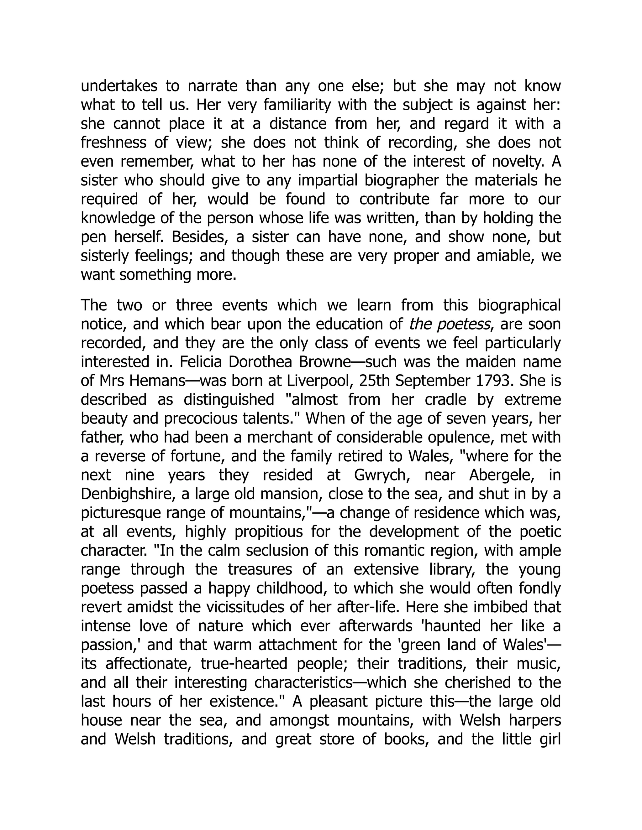 undertakes to narrate than any one else; but she may not know
what to tell us. Her very familiarity with the subject is against her:
she cannot place it at a distance from her, and regard it with a
freshness of view; she does not think of recording, she does not
even remember, what to her has none of the interest of novelty. A
sister who should give to any impartial biographer the materials he
required of her, would be found to contribute far more to our
knowledge of the person whose life was written, than by holding the
pen herself. Besides, a sister can have none, and show none, but
sisterly feelings; and though these are very proper and amiable, we
want something more.
The two or three events which we learn from this biographical
notice, and which bear upon the education of the poetess, are soon
recorded, and they are the only class of events we feel particularly
interested in. Felicia Dorothea Browne—such was the maiden name
of Mrs Hemans—was born at Liverpool, 25th September 1793. She is
described as distinguished "almost from her cradle by extreme
beauty and precocious talents." When of the age of seven years, her
father, who had been a merchant of considerable opulence, met with
a reverse of fortune, and the family retired to Wales, "where for the
next nine years they resided at Gwrych, near Abergele, in
Denbighshire, a large old mansion, close to the sea, and shut in by a
picturesque range of mountains,"—a change of residence which was,
at all events, highly propitious for the development of the poetic
character. "In the calm seclusion of this romantic region, with ample
range through the treasures of an extensive library, the young
poetess passed a happy childhood, to which she would often fondly
revert amidst the vicissitudes of her after-life. Here she imbibed that
intense love of nature which ever afterwards 'haunted her like a
passion,' and that warm attachment for the 'green land of Wales'—
its affectionate, true-hearted people; their traditions, their music,
and all their interesting characteristics—which she cherished to the
last hours of her existence." A pleasant picture this—the large old
house near the sea, and amongst mountains, with Welsh harpers
and Welsh traditions, and great store of books, and the little girl
 