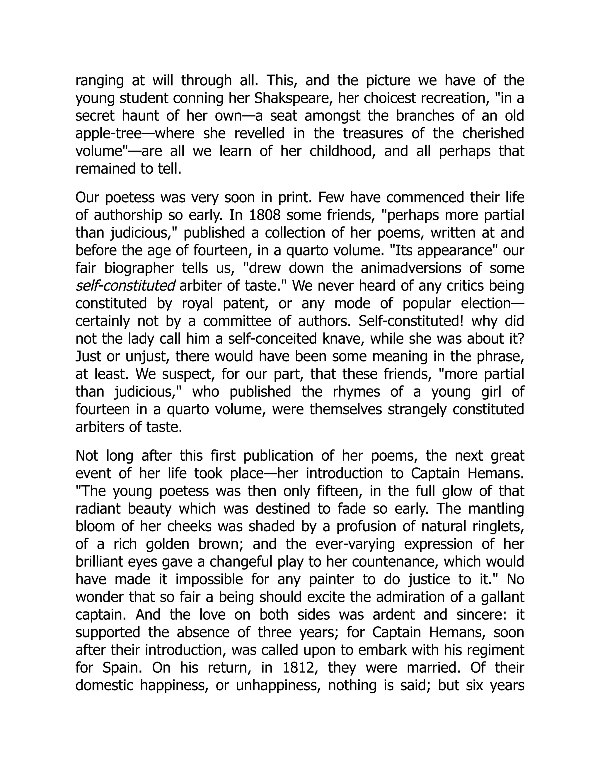 ranging at will through all. This, and the picture we have of the
young student conning her Shakspeare, her choicest recreation, "in a
secret haunt of her own—a seat amongst the branches of an old
apple-tree—where she revelled in the treasures of the cherished
volume"—are all we learn of her childhood, and all perhaps that
remained to tell.
Our poetess was very soon in print. Few have commenced their life
of authorship so early. In 1808 some friends, "perhaps more partial
than judicious," published a collection of her poems, written at and
before the age of fourteen, in a quarto volume. "Its appearance" our
fair biographer tells us, "drew down the animadversions of some
self-constituted arbiter of taste." We never heard of any critics being
constituted by royal patent, or any mode of popular election—
certainly not by a committee of authors. Self-constituted! why did
not the lady call him a self-conceited knave, while she was about it?
Just or unjust, there would have been some meaning in the phrase,
at least. We suspect, for our part, that these friends, "more partial
than judicious," who published the rhymes of a young girl of
fourteen in a quarto volume, were themselves strangely constituted
arbiters of taste.
Not long after this first publication of her poems, the next great
event of her life took place—her introduction to Captain Hemans.
"The young poetess was then only fifteen, in the full glow of that
radiant beauty which was destined to fade so early. The mantling
bloom of her cheeks was shaded by a profusion of natural ringlets,
of a rich golden brown; and the ever-varying expression of her
brilliant eyes gave a changeful play to her countenance, which would
have made it impossible for any painter to do justice to it." No
wonder that so fair a being should excite the admiration of a gallant
captain. And the love on both sides was ardent and sincere: it
supported the absence of three years; for Captain Hemans, soon
after their introduction, was called upon to embark with his regiment
for Spain. On his return, in 1812, they were married. Of their
domestic happiness, or unhappiness, nothing is said; but six years
 