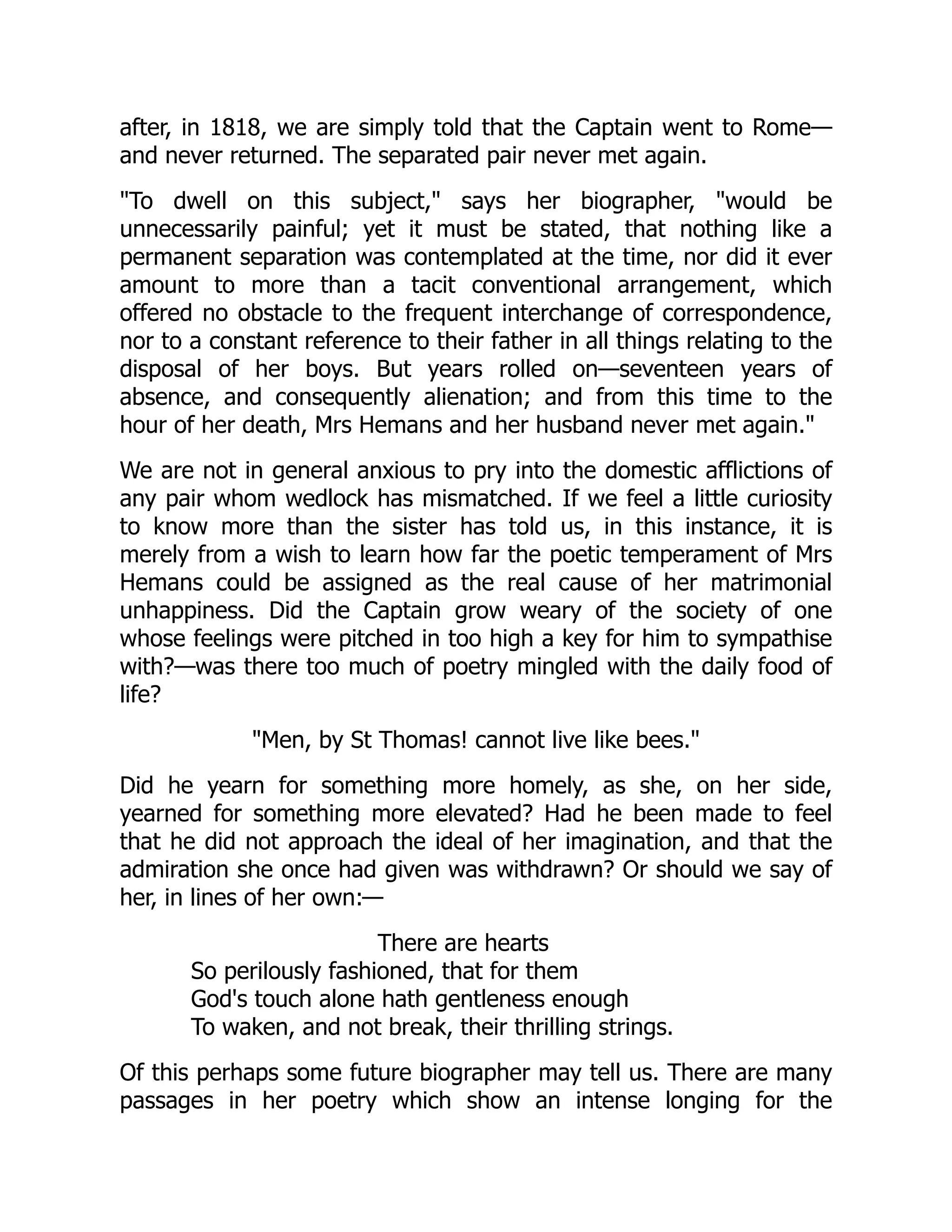 after, in 1818, we are simply told that the Captain went to Rome—
and never returned. The separated pair never met again.
"To dwell on this subject," says her biographer, "would be
unnecessarily painful; yet it must be stated, that nothing like a
permanent separation was contemplated at the time, nor did it ever
amount to more than a tacit conventional arrangement, which
offered no obstacle to the frequent interchange of correspondence,
nor to a constant reference to their father in all things relating to the
disposal of her boys. But years rolled on—seventeen years of
absence, and consequently alienation; and from this time to the
hour of her death, Mrs Hemans and her husband never met again."
We are not in general anxious to pry into the domestic afflictions of
any pair whom wedlock has mismatched. If we feel a little curiosity
to know more than the sister has told us, in this instance, it is
merely from a wish to learn how far the poetic temperament of Mrs
Hemans could be assigned as the real cause of her matrimonial
unhappiness. Did the Captain grow weary of the society of one
whose feelings were pitched in too high a key for him to sympathise
with?—was there too much of poetry mingled with the daily food of
life?
"Men, by St Thomas! cannot live like bees."
Did he yearn for something more homely, as she, on her side,
yearned for something more elevated? Had he been made to feel
that he did not approach the ideal of her imagination, and that the
admiration she once had given was withdrawn? Or should we say of
her, in lines of her own:—
There are hearts
So perilously fashioned, that for them
God's touch alone hath gentleness enough
To waken, and not break, their thrilling strings.
Of this perhaps some future biographer may tell us. There are many
passages in her poetry which show an intense longing for the
 