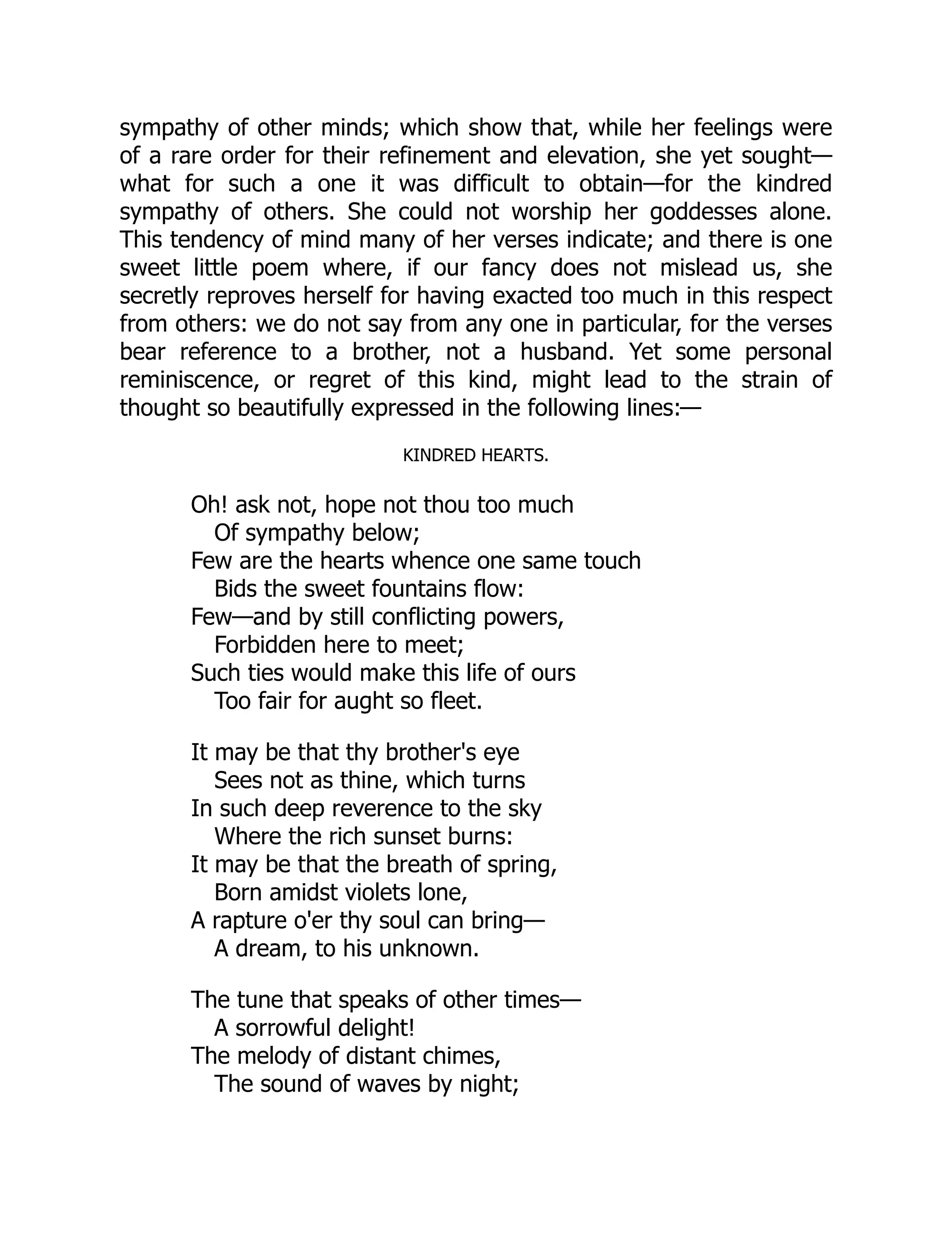 sympathy of other minds; which show that, while her feelings were
of a rare order for their refinement and elevation, she yet sought—
what for such a one it was difficult to obtain—for the kindred
sympathy of others. She could not worship her goddesses alone.
This tendency of mind many of her verses indicate; and there is one
sweet little poem where, if our fancy does not mislead us, she
secretly reproves herself for having exacted too much in this respect
from others: we do not say from any one in particular, for the verses
bear reference to a brother, not a husband. Yet some personal
reminiscence, or regret of this kind, might lead to the strain of
thought so beautifully expressed in the following lines:—
KINDRED HEARTS.
Oh! ask not, hope not thou too much
Of sympathy below;
Few are the hearts whence one same touch
Bids the sweet fountains flow:
Few—and by still conflicting powers,
Forbidden here to meet;
Such ties would make this life of ours
Too fair for aught so fleet.
It may be that thy brother's eye
Sees not as thine, which turns
In such deep reverence to the sky
Where the rich sunset burns:
It may be that the breath of spring,
Born amidst violets lone,
A rapture o'er thy soul can bring—
A dream, to his unknown.
The tune that speaks of other times—
A sorrowful delight!
The melody of distant chimes,
The sound of waves by night;
 