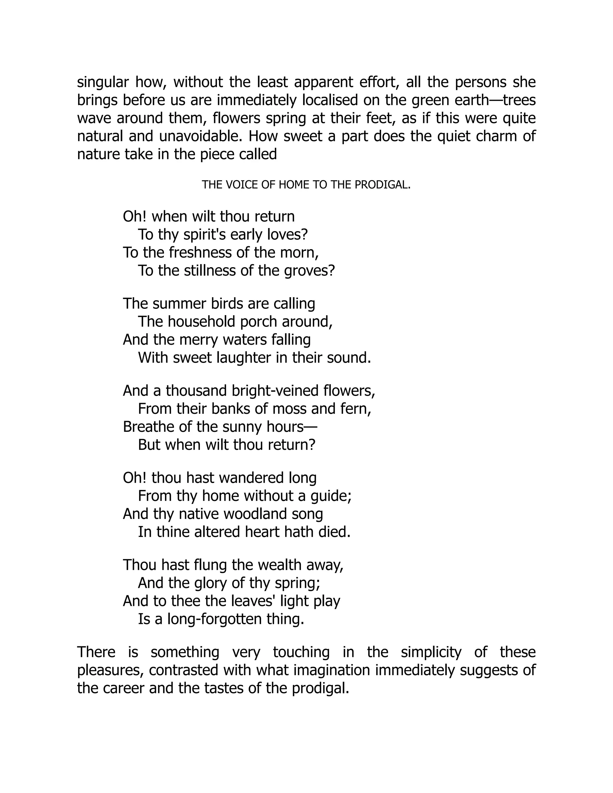singular how, without the least apparent effort, all the persons she
brings before us are immediately localised on the green earth—trees
wave around them, flowers spring at their feet, as if this were quite
natural and unavoidable. How sweet a part does the quiet charm of
nature take in the piece called
THE VOICE OF HOME TO THE PRODIGAL.
Oh! when wilt thou return
To thy spirit's early loves?
To the freshness of the morn,
To the stillness of the groves?
The summer birds are calling
The household porch around,
And the merry waters falling
With sweet laughter in their sound.
And a thousand bright-veined flowers,
From their banks of moss and fern,
Breathe of the sunny hours—
But when wilt thou return?
Oh! thou hast wandered long
From thy home without a guide;
And thy native woodland song
In thine altered heart hath died.
Thou hast flung the wealth away,
And the glory of thy spring;
And to thee the leaves' light play
Is a long-forgotten thing.
There is something very touching in the simplicity of these
pleasures, contrasted with what imagination immediately suggests of
the career and the tastes of the prodigal.
 