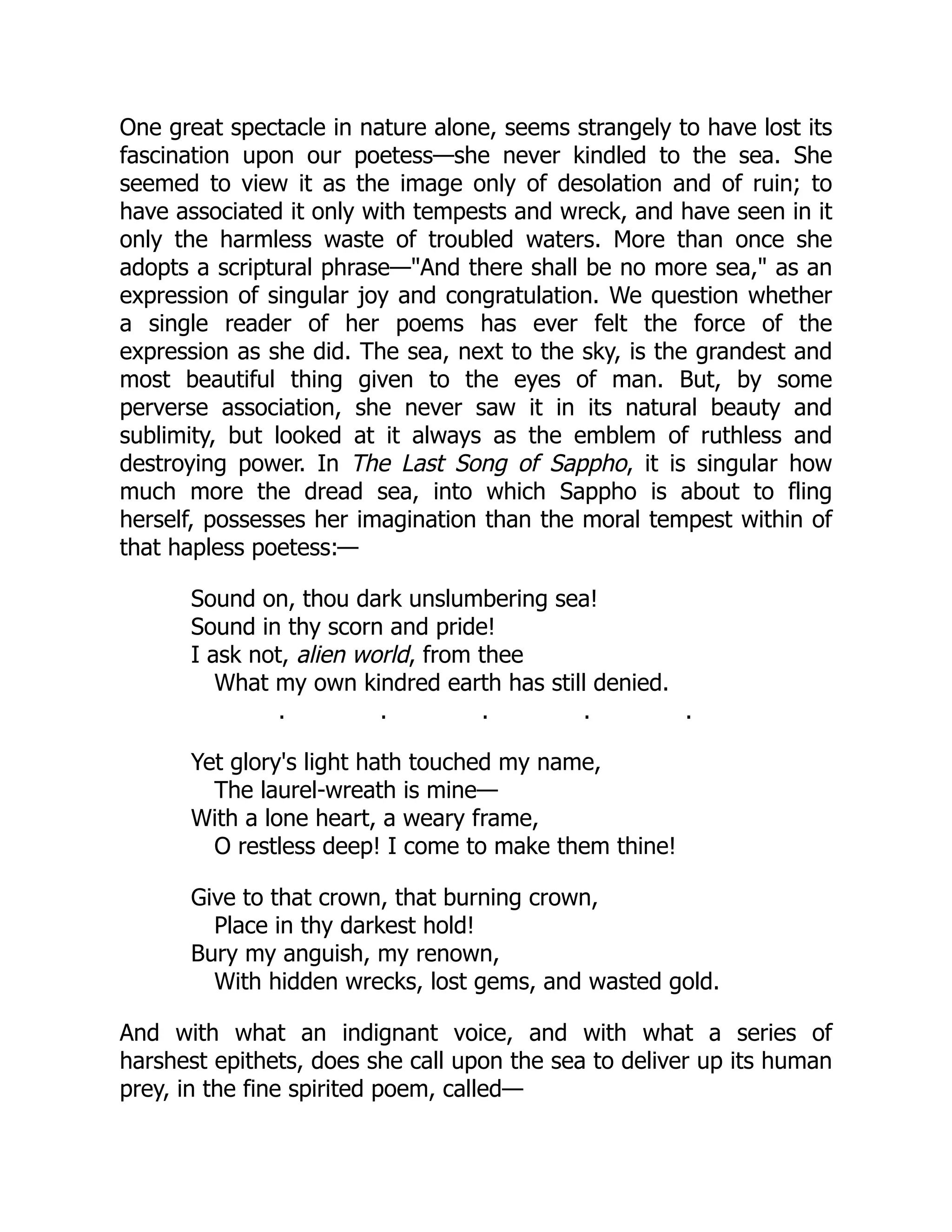 One great spectacle in nature alone, seems strangely to have lost its
fascination upon our poetess—she never kindled to the sea. She
seemed to view it as the image only of desolation and of ruin; to
have associated it only with tempests and wreck, and have seen in it
only the harmless waste of troubled waters. More than once she
adopts a scriptural phrase—"And there shall be no more sea," as an
expression of singular joy and congratulation. We question whether
a single reader of her poems has ever felt the force of the
expression as she did. The sea, next to the sky, is the grandest and
most beautiful thing given to the eyes of man. But, by some
perverse association, she never saw it in its natural beauty and
sublimity, but looked at it always as the emblem of ruthless and
destroying power. In The Last Song of Sappho, it is singular how
much more the dread sea, into which Sappho is about to fling
herself, possesses her imagination than the moral tempest within of
that hapless poetess:—
Sound on, thou dark unslumbering sea!
Sound in thy scorn and pride!
I ask not, alien world, from thee
What my own kindred earth has still denied.
. . . . .
Yet glory's light hath touched my name,
The laurel-wreath is mine—
With a lone heart, a weary frame,
O restless deep! I come to make them thine!
Give to that crown, that burning crown,
Place in thy darkest hold!
Bury my anguish, my renown,
With hidden wrecks, lost gems, and wasted gold.
And with what an indignant voice, and with what a series of
harshest epithets, does she call upon the sea to deliver up its human
prey, in the fine spirited poem, called—
 
