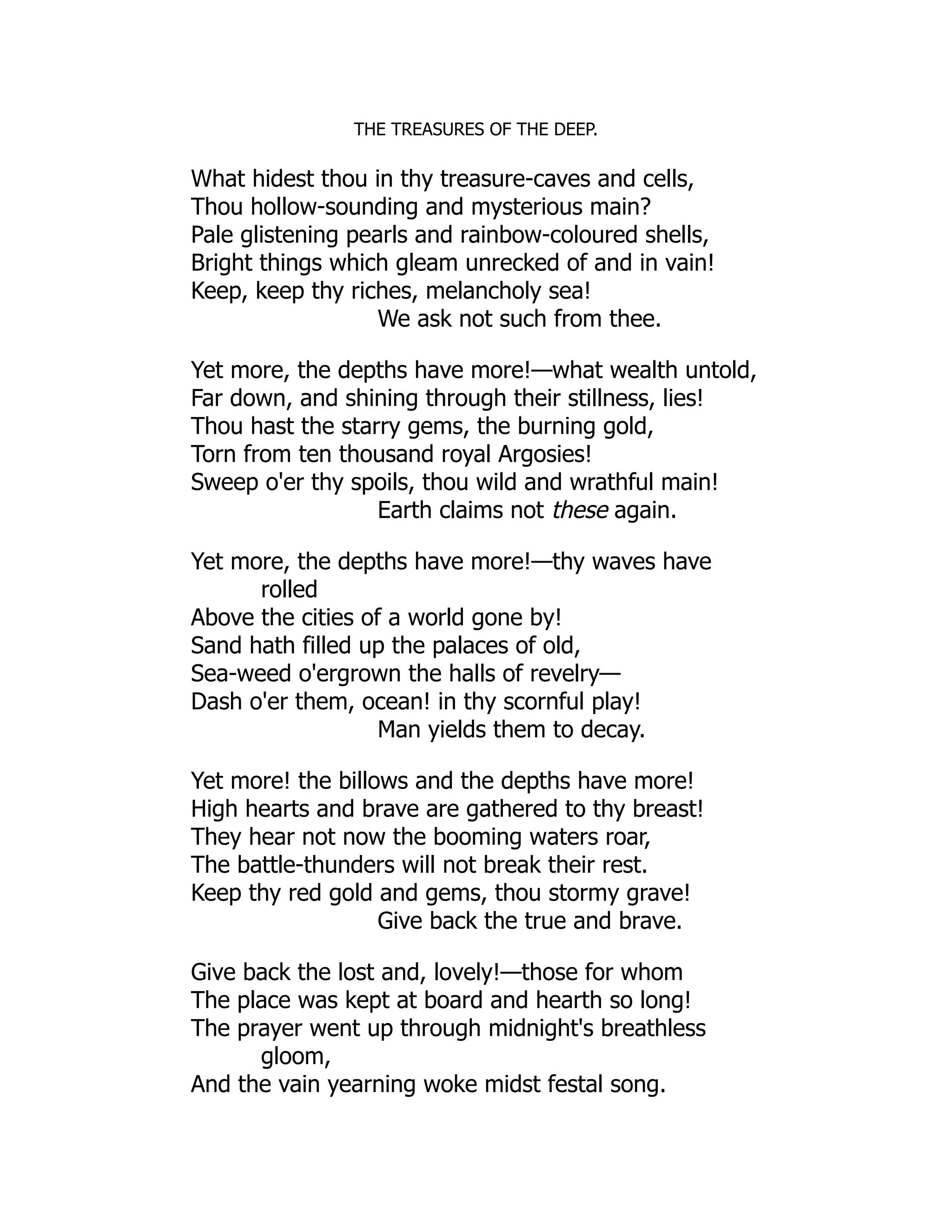 THE TREASURES OF THE DEEP.
What hidest thou in thy treasure-caves and cells,
Thou hollow-sounding and mysterious main?
Pale glistening pearls and rainbow-coloured shells,
Bright things which gleam unrecked of and in vain!
Keep, keep thy riches, melancholy sea!
We ask not such from thee.
Yet more, the depths have more!—what wealth untold,
Far down, and shining through their stillness, lies!
Thou hast the starry gems, the burning gold,
Torn from ten thousand royal Argosies!
Sweep o'er thy spoils, thou wild and wrathful main!
Earth claims not these again.
Yet more, the depths have more!—thy waves have
rolled
Above the cities of a world gone by!
Sand hath filled up the palaces of old,
Sea-weed o'ergrown the halls of revelry—
Dash o'er them, ocean! in thy scornful play!
Man yields them to decay.
Yet more! the billows and the depths have more!
High hearts and brave are gathered to thy breast!
They hear not now the booming waters roar,
The battle-thunders will not break their rest.
Keep thy red gold and gems, thou stormy grave!
Give back the true and brave.
Give back the lost and, lovely!—those for whom
The place was kept at board and hearth so long!
The prayer went up through midnight's breathless
gloom,
And the vain yearning woke midst festal song.
 