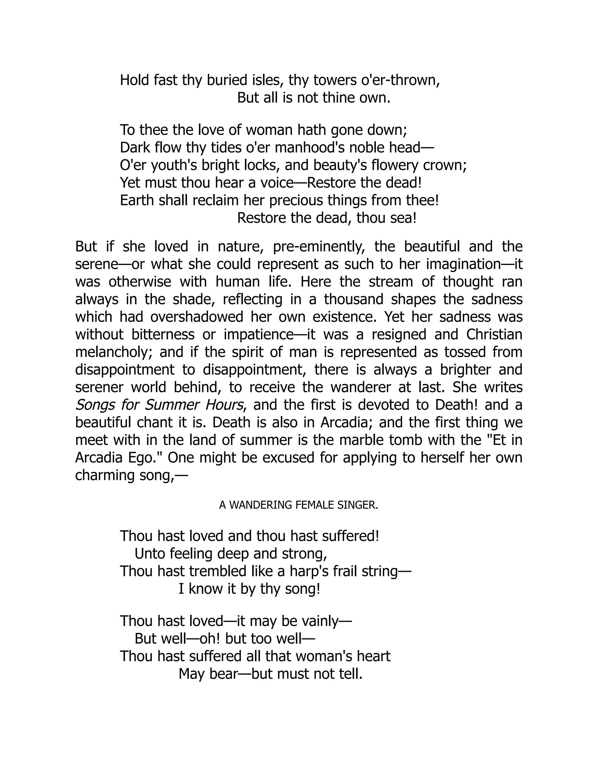 Hold fast thy buried isles, thy towers o'er-thrown,
But all is not thine own.
To thee the love of woman hath gone down;
Dark flow thy tides o'er manhood's noble head—
O'er youth's bright locks, and beauty's flowery crown;
Yet must thou hear a voice—Restore the dead!
Earth shall reclaim her precious things from thee!
Restore the dead, thou sea!
But if she loved in nature, pre-eminently, the beautiful and the
serene—or what she could represent as such to her imagination—it
was otherwise with human life. Here the stream of thought ran
always in the shade, reflecting in a thousand shapes the sadness
which had overshadowed her own existence. Yet her sadness was
without bitterness or impatience—it was a resigned and Christian
melancholy; and if the spirit of man is represented as tossed from
disappointment to disappointment, there is always a brighter and
serener world behind, to receive the wanderer at last. She writes
Songs for Summer Hours, and the first is devoted to Death! and a
beautiful chant it is. Death is also in Arcadia; and the first thing we
meet with in the land of summer is the marble tomb with the "Et in
Arcadia Ego." One might be excused for applying to herself her own
charming song,—
A WANDERING FEMALE SINGER.
Thou hast loved and thou hast suffered!
Unto feeling deep and strong,
Thou hast trembled like a harp's frail string—
I know it by thy song!
Thou hast loved—it may be vainly—
But well—oh! but too well—
Thou hast suffered all that woman's heart
May bear—but must not tell.
 