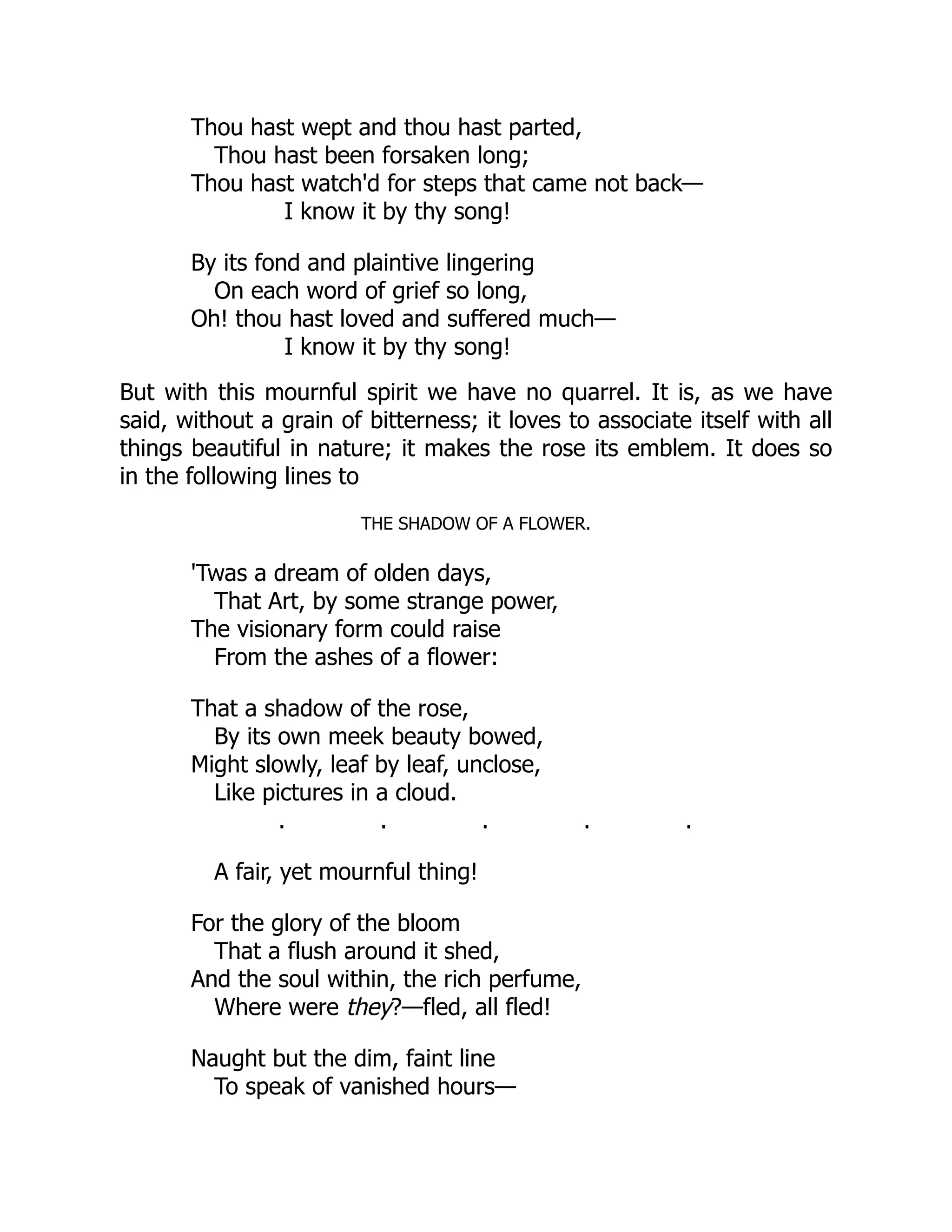 Thou hast wept and thou hast parted,
Thou hast been forsaken long;
Thou hast watch'd for steps that came not back—
I know it by thy song!
By its fond and plaintive lingering
On each word of grief so long,
Oh! thou hast loved and suffered much—
I know it by thy song!
But with this mournful spirit we have no quarrel. It is, as we have
said, without a grain of bitterness; it loves to associate itself with all
things beautiful in nature; it makes the rose its emblem. It does so
in the following lines to
THE SHADOW OF A FLOWER.
'Twas a dream of olden days,
That Art, by some strange power,
The visionary form could raise
From the ashes of a flower:
That a shadow of the rose,
By its own meek beauty bowed,
Might slowly, leaf by leaf, unclose,
Like pictures in a cloud.
. . . . .
A fair, yet mournful thing!
For the glory of the bloom
That a flush around it shed,
And the soul within, the rich perfume,
Where were they?—fled, all fled!
Naught but the dim, faint line
To speak of vanished hours—
 