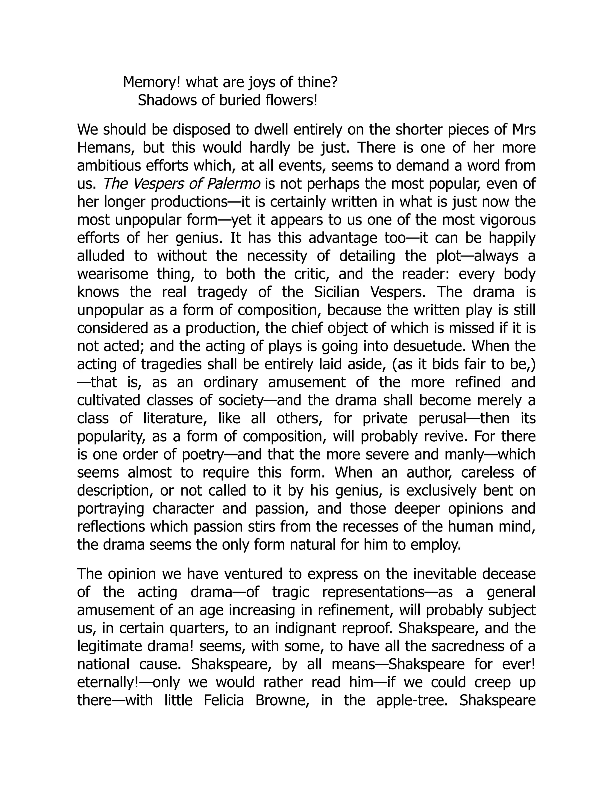 Memory! what are joys of thine?
Shadows of buried flowers!
We should be disposed to dwell entirely on the shorter pieces of Mrs
Hemans, but this would hardly be just. There is one of her more
ambitious efforts which, at all events, seems to demand a word from
us. The Vespers of Palermo is not perhaps the most popular, even of
her longer productions—it is certainly written in what is just now the
most unpopular form—yet it appears to us one of the most vigorous
efforts of her genius. It has this advantage too—it can be happily
alluded to without the necessity of detailing the plot—always a
wearisome thing, to both the critic, and the reader: every body
knows the real tragedy of the Sicilian Vespers. The drama is
unpopular as a form of composition, because the written play is still
considered as a production, the chief object of which is missed if it is
not acted; and the acting of plays is going into desuetude. When the
acting of tragedies shall be entirely laid aside, (as it bids fair to be,)
—that is, as an ordinary amusement of the more refined and
cultivated classes of society—and the drama shall become merely a
class of literature, like all others, for private perusal—then its
popularity, as a form of composition, will probably revive. For there
is one order of poetry—and that the more severe and manly—which
seems almost to require this form. When an author, careless of
description, or not called to it by his genius, is exclusively bent on
portraying character and passion, and those deeper opinions and
reflections which passion stirs from the recesses of the human mind,
the drama seems the only form natural for him to employ.
The opinion we have ventured to express on the inevitable decease
of the acting drama—of tragic representations—as a general
amusement of an age increasing in refinement, will probably subject
us, in certain quarters, to an indignant reproof. Shakspeare, and the
legitimate drama! seems, with some, to have all the sacredness of a
national cause. Shakspeare, by all means—Shakspeare for ever!
eternally!—only we would rather read him—if we could creep up
there—with little Felicia Browne, in the apple-tree. Shakspeare
 