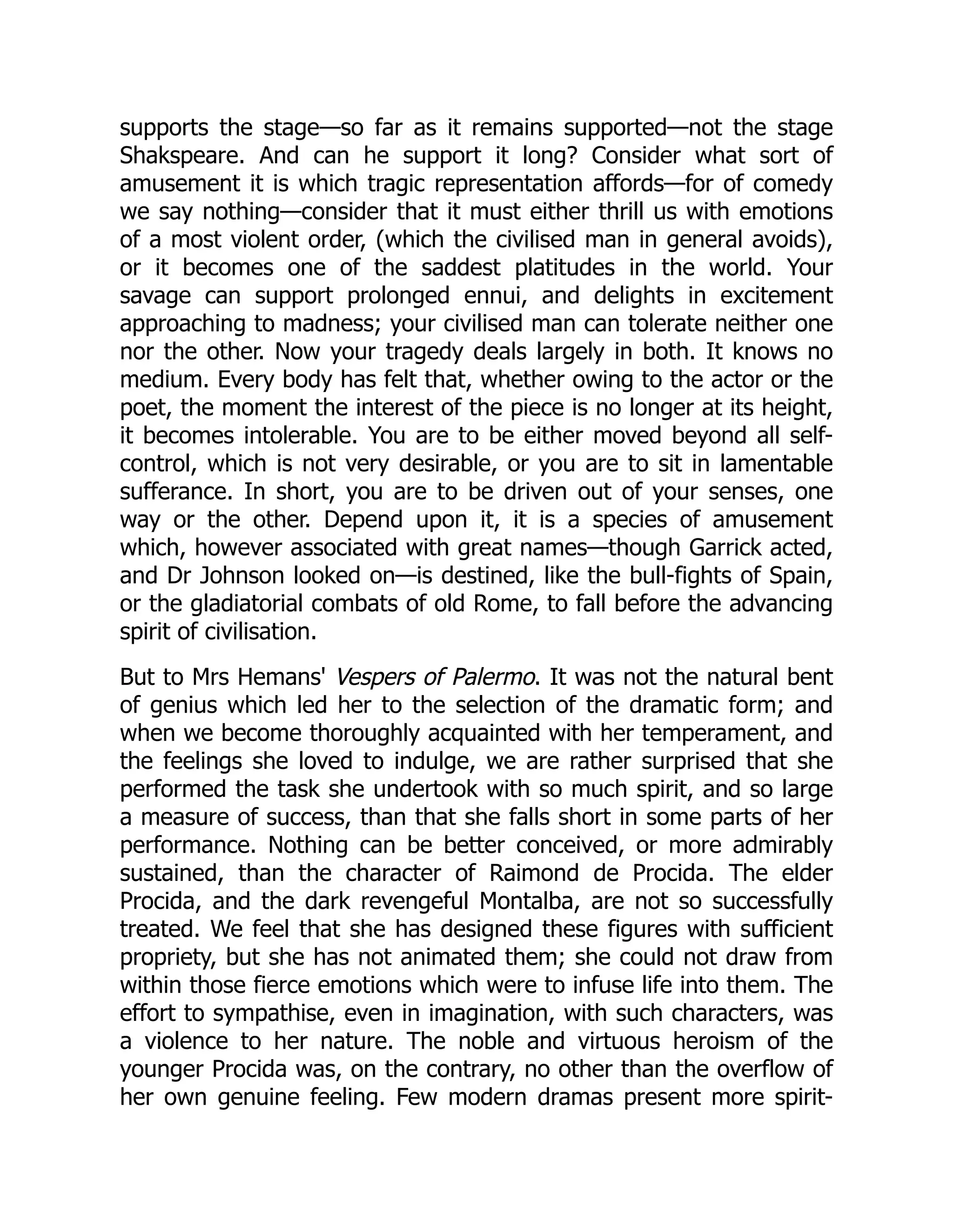 supports the stage—so far as it remains supported—not the stage
Shakspeare. And can he support it long? Consider what sort of
amusement it is which tragic representation affords—for of comedy
we say nothing—consider that it must either thrill us with emotions
of a most violent order, (which the civilised man in general avoids),
or it becomes one of the saddest platitudes in the world. Your
savage can support prolonged ennui, and delights in excitement
approaching to madness; your civilised man can tolerate neither one
nor the other. Now your tragedy deals largely in both. It knows no
medium. Every body has felt that, whether owing to the actor or the
poet, the moment the interest of the piece is no longer at its height,
it becomes intolerable. You are to be either moved beyond all self-
control, which is not very desirable, or you are to sit in lamentable
sufferance. In short, you are to be driven out of your senses, one
way or the other. Depend upon it, it is a species of amusement
which, however associated with great names—though Garrick acted,
and Dr Johnson looked on—is destined, like the bull-fights of Spain,
or the gladiatorial combats of old Rome, to fall before the advancing
spirit of civilisation.
But to Mrs Hemans' Vespers of Palermo. It was not the natural bent
of genius which led her to the selection of the dramatic form; and
when we become thoroughly acquainted with her temperament, and
the feelings she loved to indulge, we are rather surprised that she
performed the task she undertook with so much spirit, and so large
a measure of success, than that she falls short in some parts of her
performance. Nothing can be better conceived, or more admirably
sustained, than the character of Raimond de Procida. The elder
Procida, and the dark revengeful Montalba, are not so successfully
treated. We feel that she has designed these figures with sufficient
propriety, but she has not animated them; she could not draw from
within those fierce emotions which were to infuse life into them. The
effort to sympathise, even in imagination, with such characters, was
a violence to her nature. The noble and virtuous heroism of the
younger Procida was, on the contrary, no other than the overflow of
her own genuine feeling. Few modern dramas present more spirit-
 