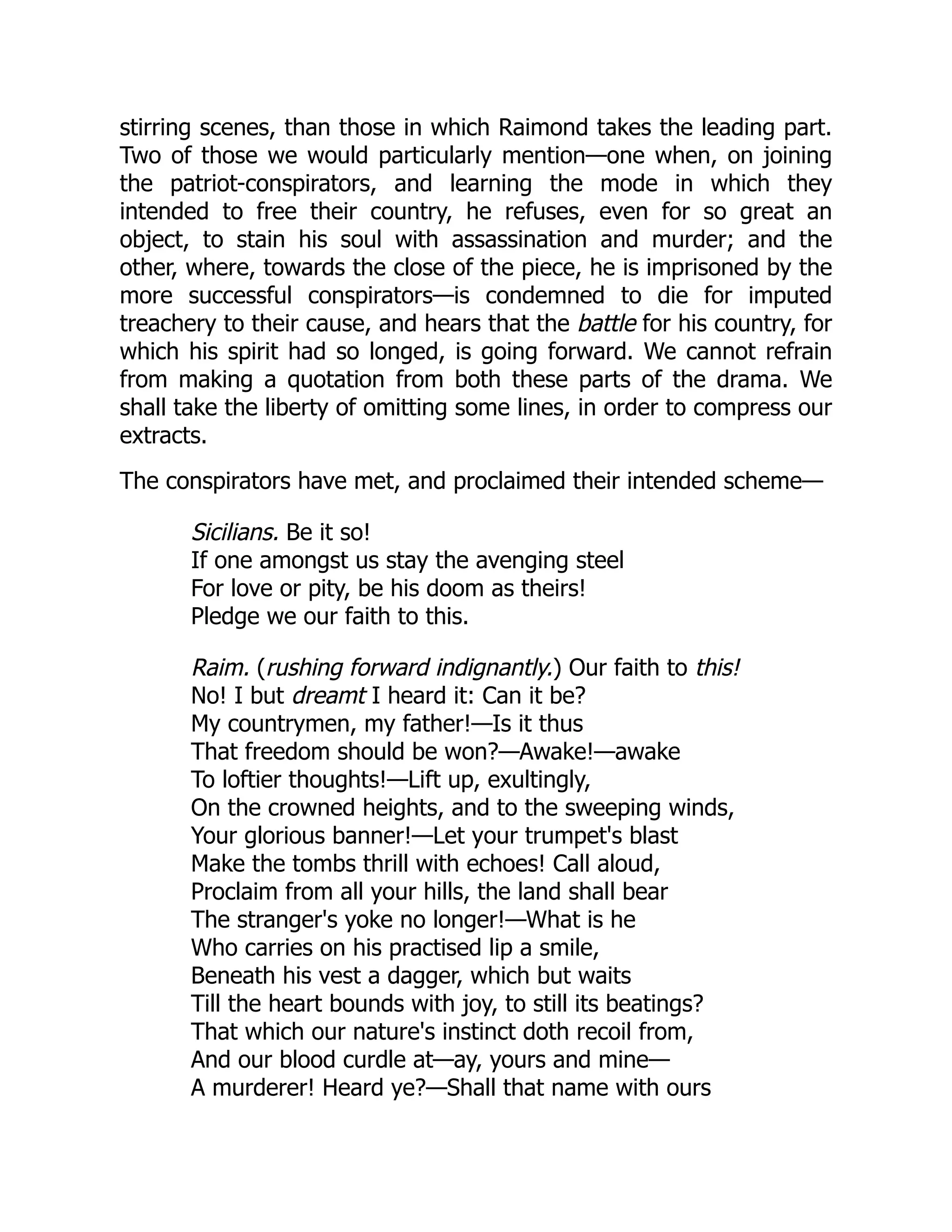 stirring scenes, than those in which Raimond takes the leading part.
Two of those we would particularly mention—one when, on joining
the patriot-conspirators, and learning the mode in which they
intended to free their country, he refuses, even for so great an
object, to stain his soul with assassination and murder; and the
other, where, towards the close of the piece, he is imprisoned by the
more successful conspirators—is condemned to die for imputed
treachery to their cause, and hears that the battle for his country, for
which his spirit had so longed, is going forward. We cannot refrain
from making a quotation from both these parts of the drama. We
shall take the liberty of omitting some lines, in order to compress our
extracts.
The conspirators have met, and proclaimed their intended scheme—
Sicilians. Be it so!
If one amongst us stay the avenging steel
For love or pity, be his doom as theirs!
Pledge we our faith to this.
Raim. (rushing forward indignantly.) Our faith to this!
No! I but dreamt I heard it: Can it be?
My countrymen, my father!—Is it thus
That freedom should be won?—Awake!—awake
To loftier thoughts!—Lift up, exultingly,
On the crowned heights, and to the sweeping winds,
Your glorious banner!—Let your trumpet's blast
Make the tombs thrill with echoes! Call aloud,
Proclaim from all your hills, the land shall bear
The stranger's yoke no longer!—What is he
Who carries on his practised lip a smile,
Beneath his vest a dagger, which but waits
Till the heart bounds with joy, to still its beatings?
That which our nature's instinct doth recoil from,
And our blood curdle at—ay, yours and mine—
A murderer! Heard ye?—Shall that name with ours
 