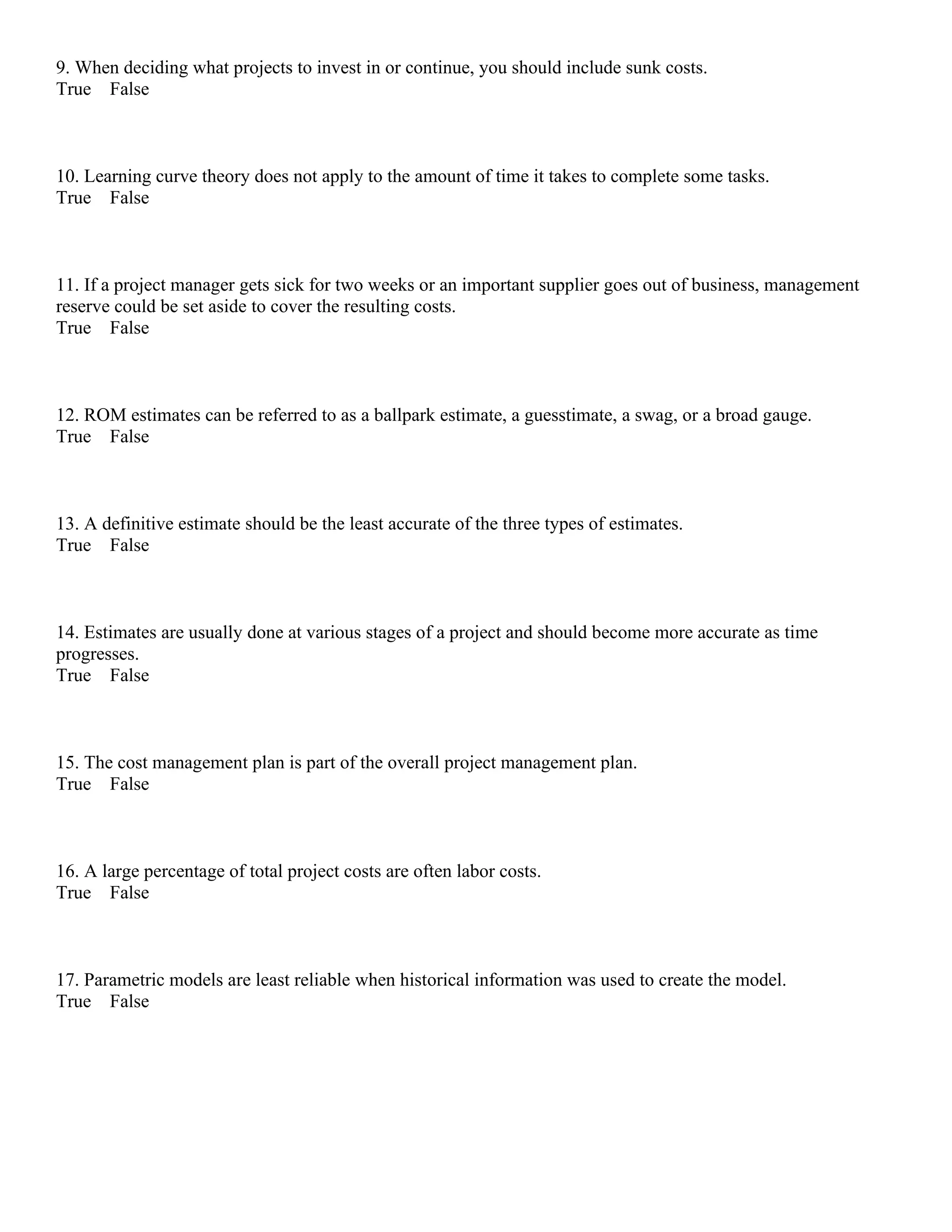 9. When deciding what projects to invest in or continue, you should include sunk costs.
True False
10. Learning curve theory does not apply to the amount of time it takes to complete some tasks.
True False
11. If a project manager gets sick for two weeks or an important supplier goes out of business, management
reserve could be set aside to cover the resulting costs.
True False
12. ROM estimates can be referred to as a ballpark estimate, a guesstimate, a swag, or a broad gauge.
True False
13. A definitive estimate should be the least accurate of the three types of estimates.
True False
14. Estimates are usually done at various stages of a project and should become more accurate as time
progresses.
True False
15. The cost management plan is part of the overall project management plan.
True False
16. A large percentage of total project costs are often labor costs.
True False
17. Parametric models are least reliable when historical information was used to create the model.
True False
 