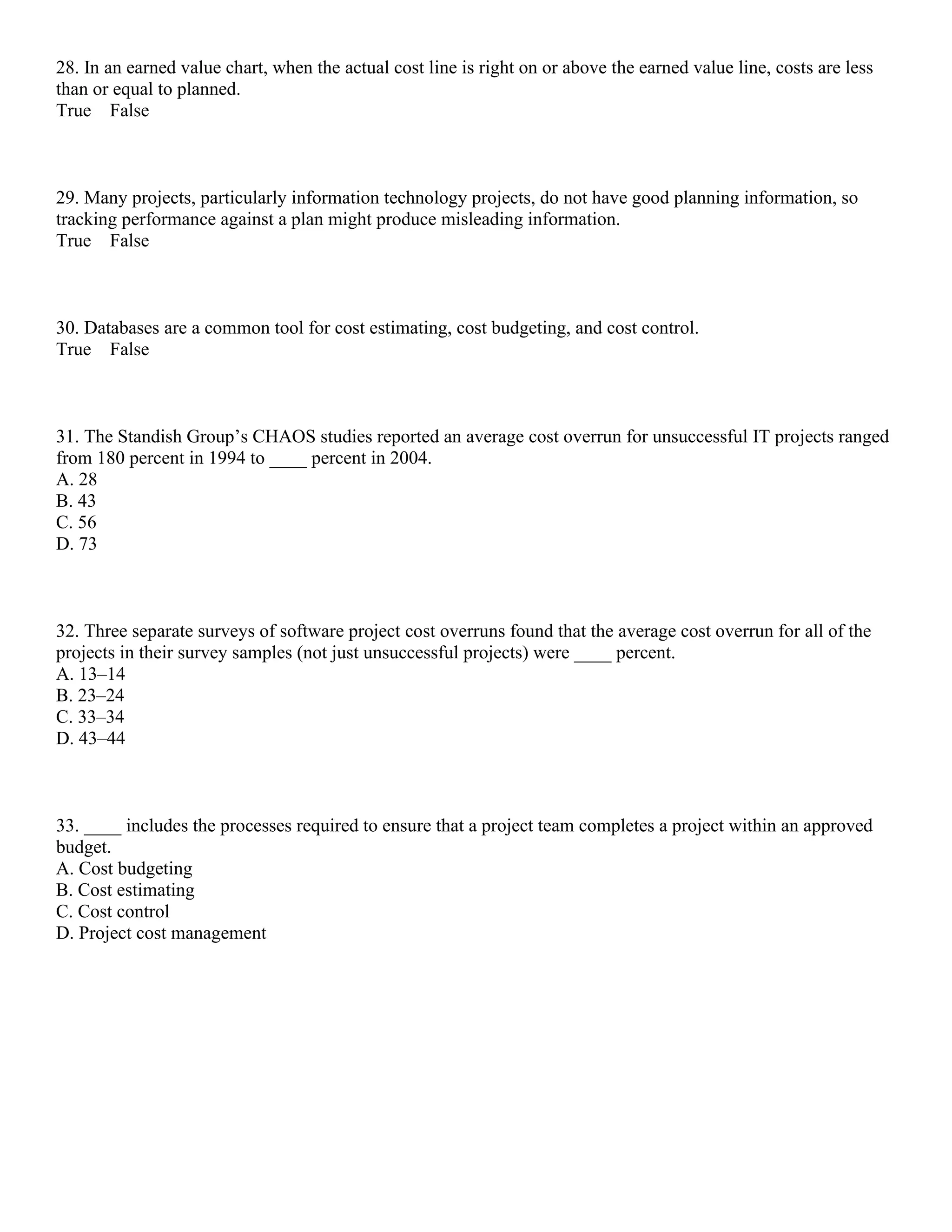 28. In an earned value chart, when the actual cost line is right on or above the earned value line, costs are less
than or equal to planned.
True False
29. Many projects, particularly information technology projects, do not have good planning information, so
tracking performance against a plan might produce misleading information.
True False
30. Databases are a common tool for cost estimating, cost budgeting, and cost control.
True False
31. The Standish Group’s CHAOS studies reported an average cost overrun for unsuccessful IT projects ranged
from 180 percent in 1994 to ____ percent in 2004.
A. 28
B. 43
C. 56
D. 73
32. Three separate surveys of software project cost overruns found that the average cost overrun for all of the
projects in their survey samples (not just unsuccessful projects) were ____ percent.
A. 13–14
B. 23–24
C. 33–34
D. 43–44
33. ____ includes the processes required to ensure that a project team completes a project within an approved
budget.
A. Cost budgeting
B. Cost estimating
C. Cost control
D. Project cost management
 