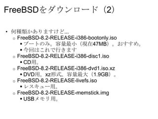 FreeBSDをダウンロード（2）

• 何種類かありますけど...
  o FreeBSD-8.2-RELEASE-i386-bootonly.iso
      ブートのみ。容量最小（現在47MB）。おすすめ。
      今回はこれで行きます
  o FreeBSD-8.2-RELEASE-i386-disc1.iso
      CD用。
  o FreeBSD-8.2-RELEASE-i386-dvd1.iso.xz
      DVD用。xz形式。容量最大（1.9GB）。
  o FreeBSD-8.2-RELEASE-livefs.iso
      レスキュー用。
  o FreeBSD-8.2-RELEASE-memstick.img
      USBメモリ用。
 
