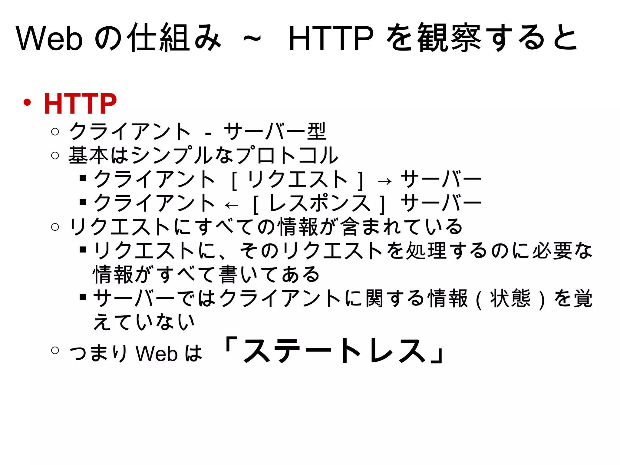 Web の仕組み ～  HTTP を観察すると HTTP クライアント  -  サーバー型  基本はシンプルなプロトコル クライアント ［リクエスト］ -> サーバー クライアント ← ［レスポンス］ サーバー  リクエストにすべての情報が含まれている リクエストに、そのリクエストを処理するのに必要な情報がすべて書いてある サーバーではクライアントに関する情報（状態）を覚えていない つまり Web は  「ステートレス」   